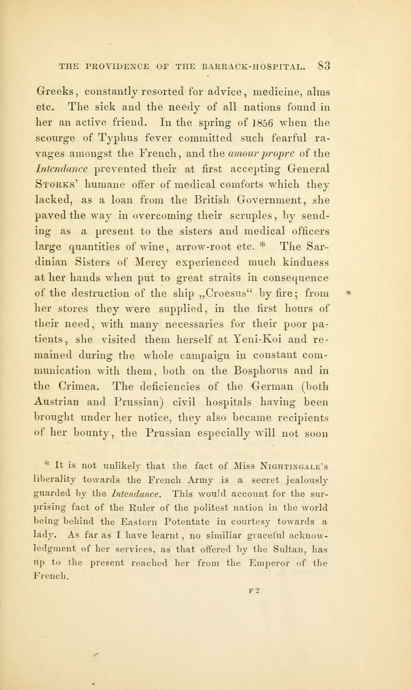 Greeks, constantly resorted for advice, medicine, alms etc. The sick and the needy of all nations found in her an active friend. In the spring of 1856 when the scourge of Typhus fever committed such fearful ra- vages amongst the French, and the «moz^r^;ropre of the Iniendance prevented their at first accepting General Storks' humane offer of medical comforts which they lacked, as a loan from the British Government, she paved the way in overcoming their scruples, hy send- ing as a present to the sisters and medical officers large quantities of wine, arrow-root etc. * The Sar- dinian Sisters of Mercy experienced much kindness at her hands when put to great straits in consequence of the destruction of the ship ,,Croesus by fire; from her stores they were supplied, in the first hours of their need, with many necessaries for their poor pa- tients, she visited them herself at Yeni-Koi and re- mained during the whole campaign in constant com- munication with them, both on the Bosphorus and in the Crimea. The deficiencies of the German (both Austrian and Prussian) civil hospitals having been brought under her notice, they also became recipients of her bounty, the Prussian especially will not soon * It is not imhkely that the fact of ]Miss Nightixgale's liberality towards the French Army is a secret jealously guarded by the Intendance. This Avould account for the sur- prising fact of the Ruler of the politest nation in the world being behind the Eastern Potentate in courtesy towards a lady. As far as I have learnt, no similiar graceful acknow- ledgment of her services, as that offered by the Sultan, has up to the present reached her from the Emperor of the French. F2