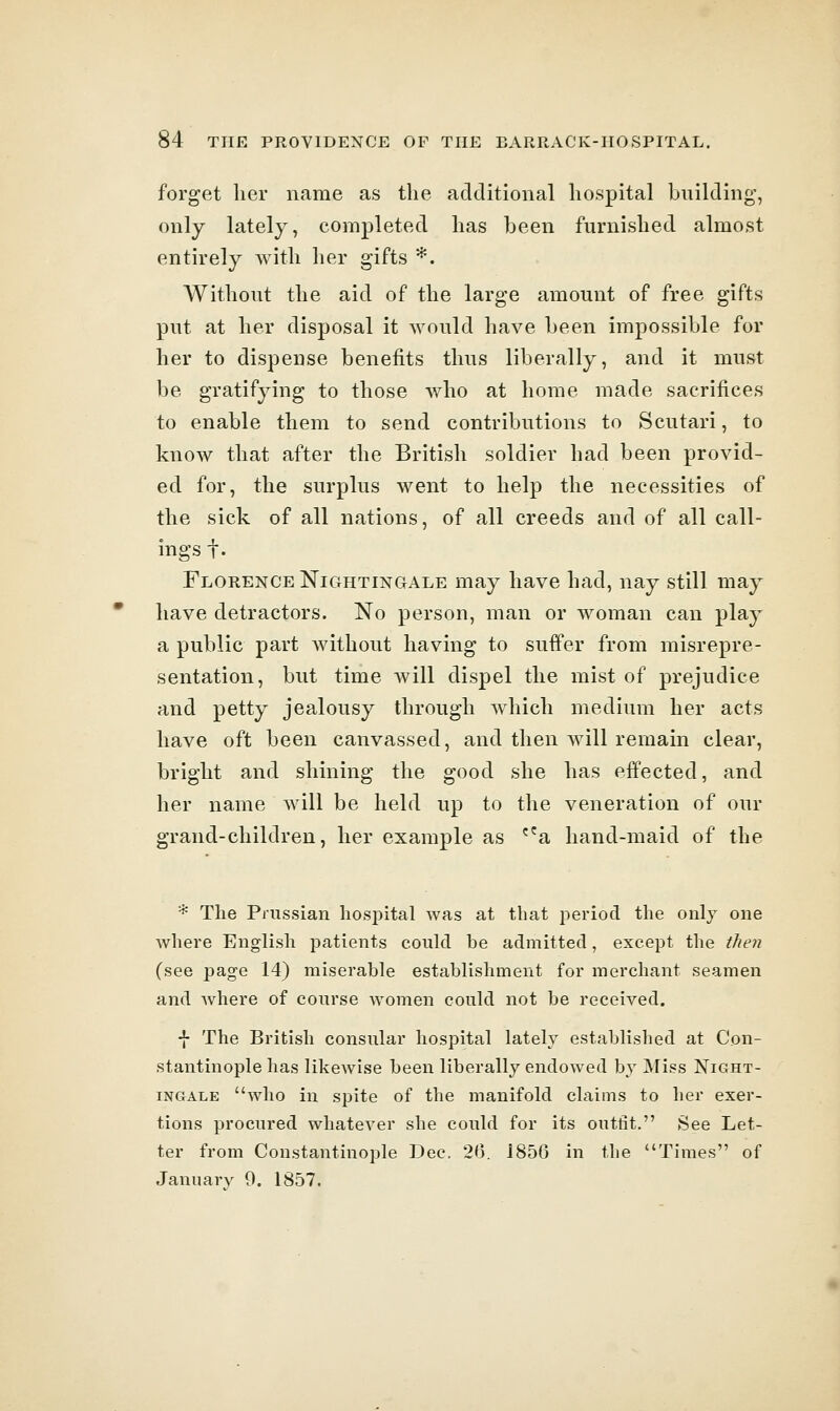 forget her name as the additional hospital building, only lately, completed has been furnished almost entirely with lier gifts *. Without the aid of the large amount of free gifts put at her disposal it would have been impossible for her to dispense benefits thus liberally, and it must be gratifying to those who at home made sacrifices to enable them to send contributions to Scutari, to know that after the British soldier had been provid- ed for, the surplus went to help the necessities of the sick of all nations, of all creeds and of all call- ings!. Florence Nightingale may have had, nay still may have detractors. No person, man or woman can play a public part without having to suffer from misrepre- sentation, but time will dispel the mist of prejudice and petty jealousy through which medium her acts have oft been canvassed, and then will remain clear, bright and shining the good she has effected, and her name will be held up to the veneration of our grand-children, her example as ^^a hand-maid of the * The Prussian hosiDltal was at that period the only one where English patients could be admitted, except the then (see page 14) miserable establishment for merchant seamen and where of course women could not be received. ■}- The British consular hospital lately established at Con- stantinople has likewise been liberally endowed by Miss Night- ingale who in spite of the manifold claims to her exer- tions procured whatever she could for its outfit. See Let- ter from Constantinople Dec. 2<). J856 in the Times of Januarv 0. 1857.