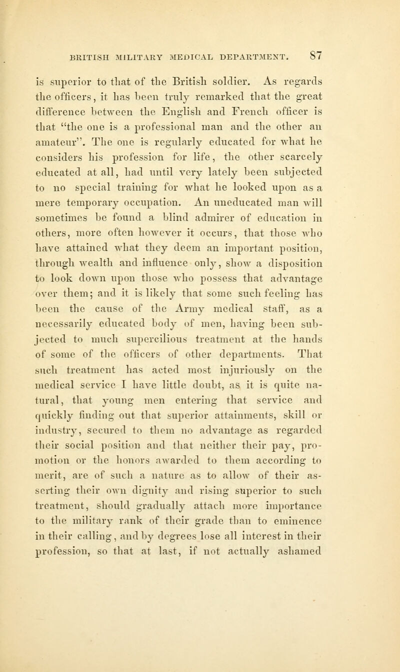 is supeilor to tliat of the Britisli soldier. As regards tlie officers, it has been truly remarked that the great difference between the English and French officer is that the one is a professional man and the other an amateur. The one is regularly educated for what lie considers his profession for life, the other scarcely educated at all, had until very lately been subjected to no special training for what he looked upon as a mere temporary occupation. An uneducated man will sometimes be found a blind admirer of education in others, more often however it occurs, that those who have attained what they deem an important position, through Avealth and influence only, show a disposition to look down upon those who possess that advantage over them; and it is likely that some such feeling has been the cause of the Army medical staff, as a necessarily educated body of men, having been sub- jected to much supercilious treatment at the hands of some of the officers of other departments. That such treatment has acted most injuriously on the medical service I have little doubt, as it is quite na- tural, that young men entering that service and quickly finding out that superior attainments, skill or industry, secured to them no advantage as regarded their social position and that neither their pay, pro- motion or the honors awarded to them according to merit, are of such a nature as to allow of their as- sertiug their own dignity and rising superior to such treatment, should gradually attach more importance to the military rank of their grade than to eminence in their calling, and by degrees lose all interest in their profession, so that at last, if not actually ashamed
