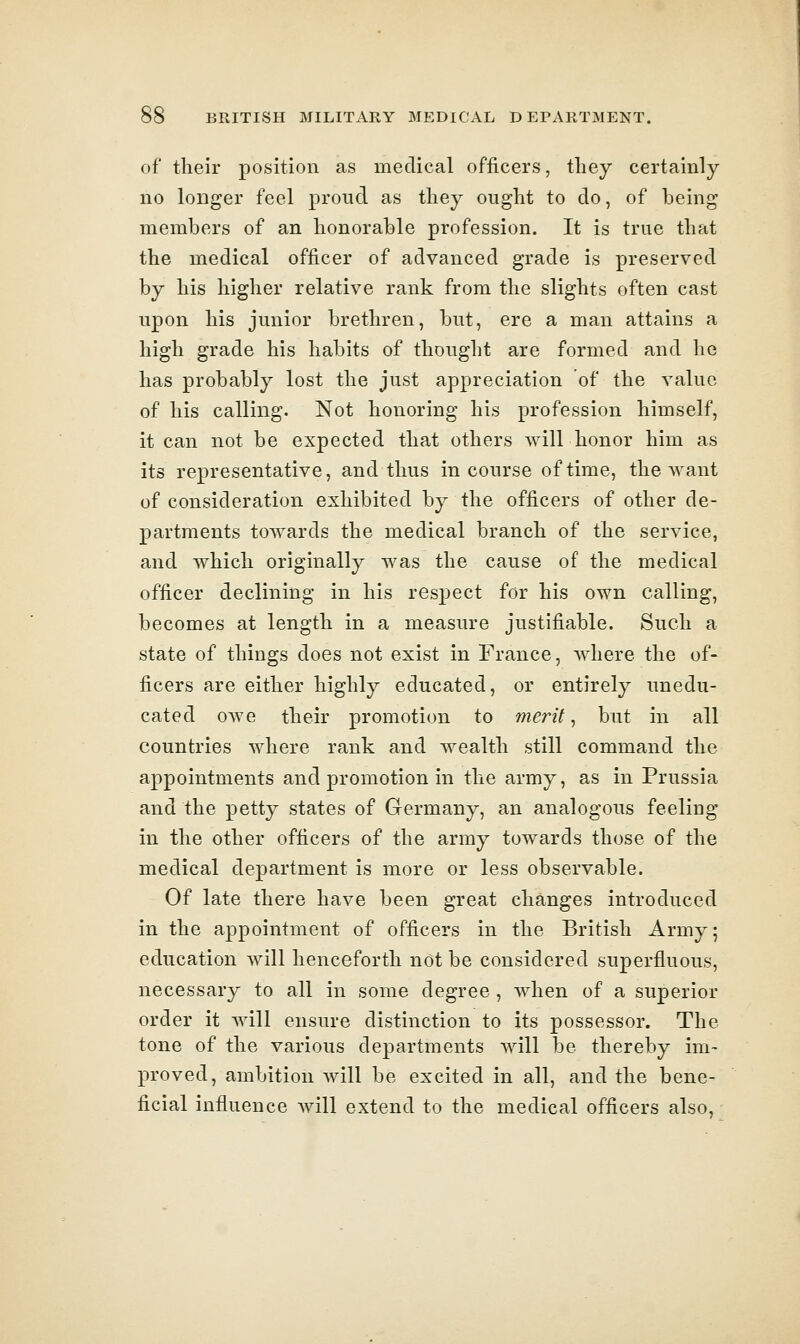 of their position as medical officers, they certainly no longer feel proud as they ought to do, of being members of an honorable profession. It is true that the medical officer of advanced grade is preserved by his higher relative rank from the slights often cast upon his junior brethren, but, ere a man attains a high grade his habits of thought are formed and he has probably lost the just appreciation of the value of his calling. Not honoring his profession himself, it can not be expected that others will honor him as its representative, and thus in course of time, the want of consideration exhibited by the officers of other de- partments towards the medical branch of the service, and which originally was the cause of the medical officer declining in his resjject for his own calling, becomes at length in a measure justifiable. Such a state of things does not exist in France, where the of- ficers are either highly educated, or entirely unedu- cated owe their promotion to merits but in all countries where rank and wealth still command the appointments and promotion in the army, as in Prussia and the petty states of Germany, an analogous feeling in the other officers of the army towards those of the medical department is more or less observable. Of late there have been great changes introduced in the appointment of officers in the British Army; education will henceforth not be considered superfluous, necessary to all in some degree, when of a superior order it Avill ensure distinction to its possessor. The tone of the various departments will be thereby im- proved, ambition will be excited in all, and the bene- ficial influence will extend to the medical officers also,