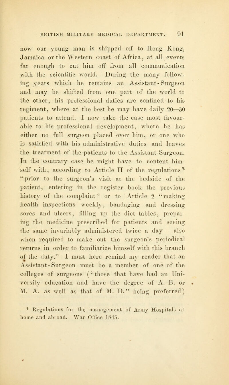 now our young man is shipped off to Hong-Kong, Jamaica or the Western coast of Africa, at all events far enough to cut him off from all communication with the scientific world. During the many follow- ing years which he remains an Assistant-Surgeon and may be shifted from one part of the world to the other, his professional duties are confined to his regiment, where at the best he may have daily 20—30 patients to attend. I now take the case most favour- able to his professional development, where he has either no full surgeon placed over him, or one who is satisfied with his administrative duties and leaves the treatment of the patients to the Assistant-Surgeon. In the contrary case he might have to content him- self with, according to Article II of the regulations * prior to the surgeon's visit at the bedside of the patient, entering in the register-book the previous history of the complaint or to Article 2 making health inspections weekly, bandaging and dressing sores and ulcers, filling up the diet tables, prepar- ing the medicine prescribed for patients and seeing the same invariably administered twice a day — also when required to make out the surgeon's periodical returns in order to familiarize himself with this branch of the duty. I must here remind my reader that an Assistant-Surgeon must be a member of one of the colleges of surgeons (those that have had an Uni- versity education and have the degree of A. B. or M. A. as well as that of M. D. being preferred) * Regulations for the management of Army Hospitals at home and abroad. War Office 1845.