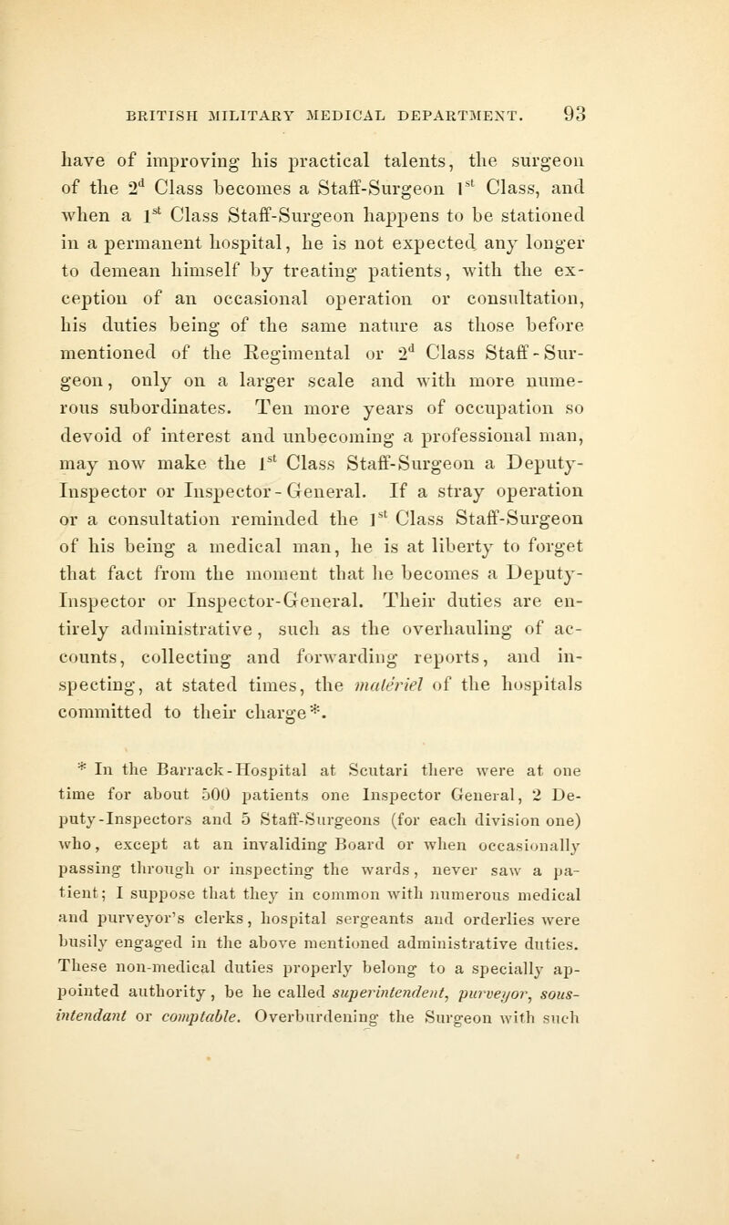 have of improving his practical talents, the surgeon of the 2*^ Class becomes a Staff-Surgeon 1^' Class, and when a l^ Class Staff-Surgeon happens to be stationed in a permanent hospital, he is not expected any longer to demean himself by treating patients, with the ex- ception of an occasional operation or consultation, his duties being of the same nature as those before mentioned of the Regimental or 2*^ Class Staff-Sur- geon , only on a larger scale and with more nume- rous subordinates. Ten more years of occupation so devoid of interest and unbecoming a professional man, may now make the 1'' Class Staff-Surgeon a Deputy- Inspector or Inspector-General. If a stray operation or a consultation reminded the 1^' Class Staff-Surgeon of his being a medical man, he is at liberty to forget that fact from the moment that lie becomes a Deputy- Inspector or Inspector-General. Their duties are en- tirely administrative, such as the overhauling of ac- counts, collecting and forwarding reports, and in- specting, at stated times, the materiel of the hospitals committed to their charge ■•^. * In the Barrack-Hospital at Scutari tliere were at one time for about 500 patients one Inspector General, 2 De- puty-Inspectors and 5 Staff-Surgeons (for each division one) who, except at an invaliding Board or wlien occasionally passing through or inspecting the wards , never saw a pa- tient; I suppose that they in common with numerous medical and purveyor's clerks, hospital sergeants and orderlies were busily engaged in the above mentioned administrative duties. These non-medical duties properly belong to a specially ap- pointed authority, be he called superintendent^ purveyor^ sous- vitendant or comptable. Overburdening the Surgeon with such