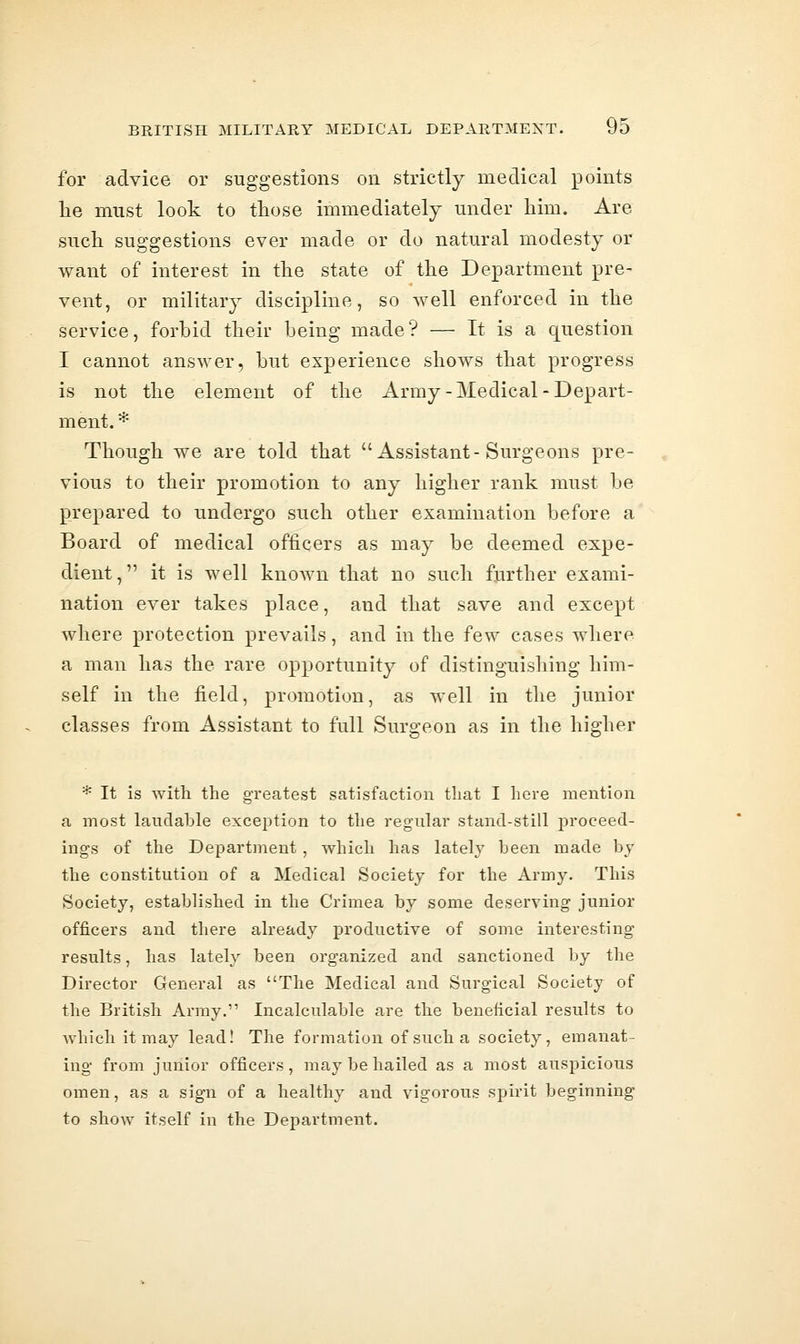 for advice or suggestions on strictly medical points lie must look to those immediately under him. Are such suggestions ever made or do natural modesty or want of interest in the state of the Department pre- vent, or military discipline, so well enforced in the service, forbid their being made? — It is a question I cannot answer, but experience shows that progress is not the element of the Army-Medical-Depart- ment. * Though we are told that Assistant-Surgeons pre- vious to their promotion to any higher rank must be prepared to undergo such other examination before a Board of medical officers as may be deemed expe- dient, it is well known that no such further exami- nation ever takes place, and that save and except where protection prevails, and in the few cases where a man has the rare opportunity of distinguishing him- self in the field, promotion, as well in the junior classes from Assistant to full Surgeon as in the higher * It is with the greatest satisfaction that I here mention a most laudable exception to the regular stand-still proceed- ings of the Department, which has lately been made by the constitution of a Medical Society for the Army. This Society, established in the Crimea by some deserving junior officers and there already productive of some interesting results, has lately been organized and sanctioned by the Director Genenil as The Medical and Surgical Society of the British Army. Incalculable are the beneficial results to Avhich it may lead! The formation of such a society, emanat- ing from junior officers, may be hailed as a most auspicious omen, as a sign of a healthy and vigorous spirit beginning to show itself in the Department.