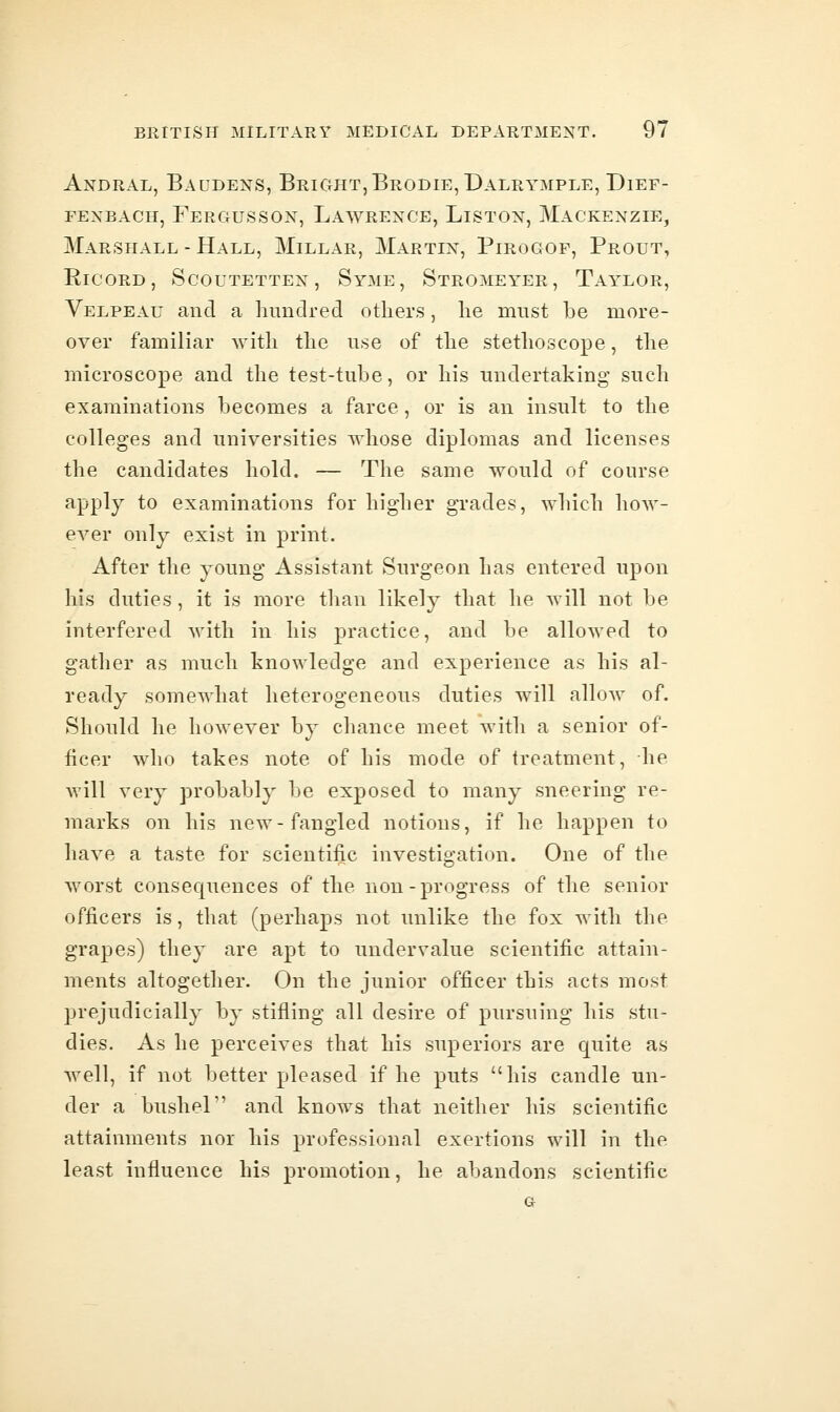Andral, Baudens, Bright,Brodie, Dalrymple, Dief- FEXBACH, Fergus SOX, Lawrence, Liston, Mackenzie, Marshall - Hall, Millar, Martin, Pirogof, Prout, RicoRD, Scoutetten, Syme, Stromeyer, Taylor, Velpeau and a hundred others, he nmst be more- over familiar with the use of the stethoscope, the microscope and the test-tube, or his undertaking such examinations becomes a farce, or is an insult to the colleges and universities whose diplomas and licenses the candidates hold. — The same would of course apply to examinations for higher gi-ades, which how- ever only exist in print. After the young Assistant Surgeon has entered upon his duties, it is more than likely that he will not be interfered with in his practice, and be allowed to gather as much knowledge and experience as his al- ready somewhat heterogeneous duties will allow of. Should he however by chance meet with a senior of- ficer who takes note of his mode of treatment, he will very probably be exposed to many sneering re- marks on his new-fangled notions, if he happen to have a taste for scientific investigation. One of the worst consequences of the non-progress of the senior officers is, that (perhaps not unlike the fox with the grapes) they are apt to undervalue scientific attain- ments altogether. On the junior officer this acts most prejudicially by stifling all desire of pursuing his stu- dies. As he perceives that his superiors are quite as Avell, if not better pleased if he puts his candle un- der a bushel and knows that neither his scientific attainments nor his professional exertions will in the least influence his promotion, he abandons scientific