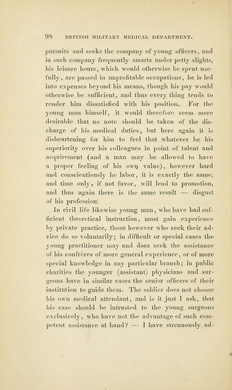 pursuits and seeks tlie company of young officers, and in such company frequently smarts under petty slights, his leisure hours, which would otherwise be spent use- fully, are passed in unprofitable occupations, he is led into expenses beyond his means, though his pay would otherwise be sufficient, and thus every thing tends to render him dissatisfied with his position. For the young man himself, it would therefore seem more desirable that no note should be taken of the dis- charge of liis medical duties, but here again it is disheartening for him to feel that whatever be his superiority over his colleagues in point of talent and acquirement (and a man may be allowed to have a proper feeling of his own value), however hard and conscientiously he labor, it is exactly the same, and time only, if not favor, Avill lead to promotion, and thus again there is the same result — disgust of his profession: In civil life likewise young men, who have had suf- ficient theoretical instruction, must gain experience by private practice, those hoAvever who seek their ad- vice do so voluntarily; in difficult or special cases the young practitioner may and does seek the assistance of his confreres of more general experience, or of more special knowledge in any particular branch; in public charities the younger (assistant) physicians and sur- geons have in similar cases the senior officers of their institution to guide them. The soldier does not choose his own medical attendant, and is it just I ask, that his case should be intrusted to the young surgeons exclusively, who have not the advantage of such com- petent assistance at hand? — I have strenuously ad-
