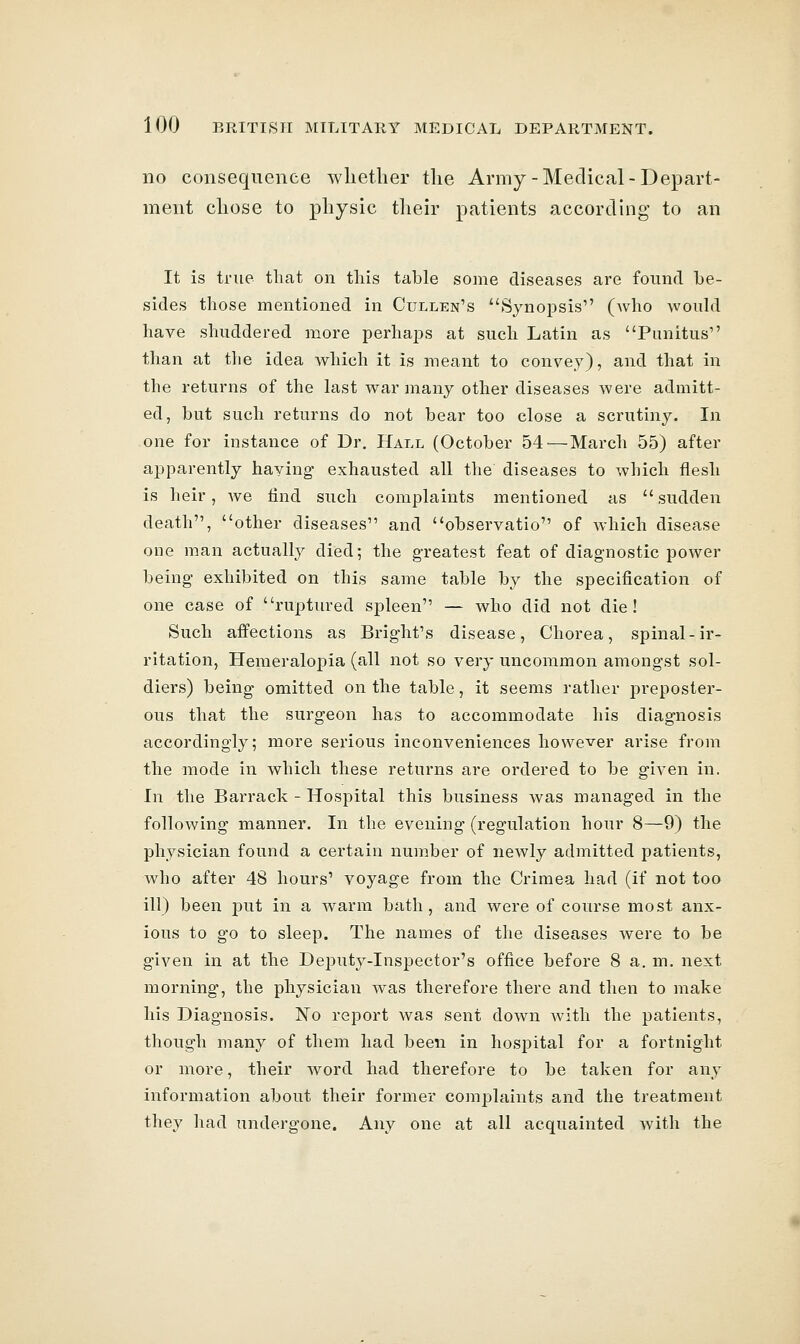 no consequence whether the Army-Medical-Depart- ment chose to physic their patients according to an It is true that on this table some diseases are found be- sides those mentioned in Cullen's Synopsis (who would have shuddered more perhaps at such Latin as Punitus than at the idea which it is meant to convey), and that in the returns of the last war many other diseases were admitt- ed, but such returns do not bear too close a scrutiny. In one for instance of Dr. Hall (October 54'—March 55) after apparently haying exhausted all the diseases to which flesh is heir, we find such complaints mentioned as  sudden death, other diseases and observatio of which disease one man actually died; the greatest feat of diagnostic power being exhibited on this same table by the specification of one case of ruptured spleen — who did not die! Such affections as Bright's disease. Chorea, spinal-ir- ritation, Plemeralopia (all not so very uncommon amongst sol- diers) being omitted on the table, it seems rather preposter- ous that the surgeon has to accommodate his diagnosis accordingly; more serious inconveniences however arise from the mode in which these returns are ordered to be given in. In the Barrack - Hospital this business was managed in the following manner. In the evening (regulation hour 8—9) the physician found a certain number of newly admitted patients, who after 48 hours' voyage from the Crimea had (if not too ill) been put in a warm bath, and were of course most anx- ious to go to sleep. The names of the diseases were to be given in at the Deputy-Inspector's office before 8 a. m. next morning, the physician was therefore there and then to make his Diagnosis. No report was sent down with the patients, though many of them had been in hosj)ital for a fortnight or more, their word had therefore to be taken for any information about their former complaints and the treatment they had undergone. Any one at all acquainted with the