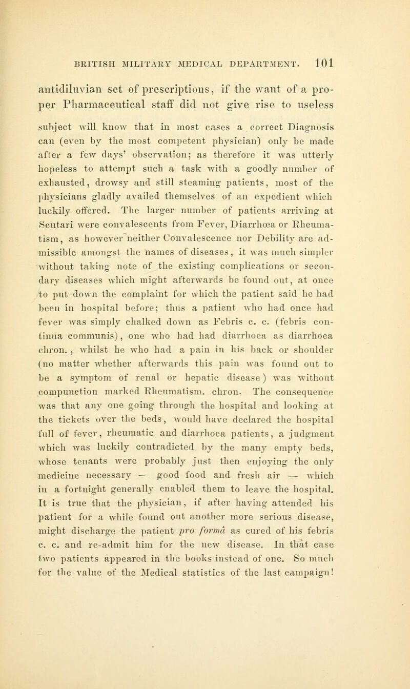 anticliliivian set of prescriptions, if tlie want of a pro- per Pliarmacentical staff did not give rise to useless subject will know that in most cases a correct Diagnosis can (even by the most competent physician) only be made after a few days' observation; as therefore it was utterly hopeless to attempt such a task with a goodly number of exhausted, drowsy and still steaming patients, most of the physicians gladly availed themselves of an expedient which luckily offered. The larger number of patients arriving at Scutari were convalescents from Fever, Diarrhoea or Rheuma- tism, as however^neither Convalescence nor Debility are ad- missible amongst the names of diseases, it was much simpler Avithout taking note of the existing complications or secon- dary diseases which might afterwards be found out, at once to put down the complaint for which the patient said he had been in hospital before; thus a patient who had once had fever was simply chalked down as Febris c. c. (febris con- tinua communis), one who had had diarrhoea as diarrhoea chron. , Avhilst he who had a pain in his back or shoulder (no matter whether afterwards this pain was found out to be a symptom of renal or hepatic disease) was without compunction marked Rheumatism, chron. The consequence was that any one going through the hospital and looking at the tickets over the beds, w^ould have declared the hospital full of fever, rheumatic and diarrhoea patients, a judgment which was luckily contradicted by the many empty beds, whose tenants were probably just then enjoying the only medicine necessary — good food and fresh air — which in a fortnight generally enabled them to leave the hospital. It is true that the physician, if after having attended his patient for a while found out another more serious disease, might discharge the patient pro forma as cured of his febris c. c. and re-admit him for the new disease. In that case two patients appeared in the books instead of one. So much for the value of the Medical statistics of the last campaign!
