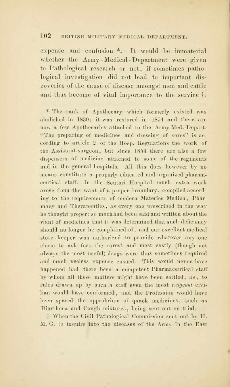 expense and confusion *. It would be immaterial whether the Army-Medical-Department were given to Pathological research or not, if sometimes patho- logical investigation did not lead to important dis- coveries of the cause of disease amongst men and cattle and thus become of vital importance to the service f. * The rank of Ajjotliecary which formerly existed was abolished in 1830; it was restored in 1854 and there are now a few Apothecaries attached to the Army-Med.-Depart. The preparing of medicines and dressing- of sores is ac- cording to article 2 of the Hosp. Regulations the work of the Assistant-surgeon, but since 1854 there are also a few dispensers of medicine attached to some of the regiments and in the general hospitals. All this does however by no means constitute a projjerly educated and organized pharma- ceutical staff. In the Scutari Hospital much extra work arose from the want of a proper formulary, comj^iled accord- ing to the requirements of modern Materies Medica, Phar- macy and Therapeutics, as every one prescribed in the way he thought proper: so much had been said and written about the want of medicines that it was determined that such deficiency should no longer be complained of, and our excellent medical store-keeper was authorized to provide whatever any one chose to ask for; the rarest and most costly (though not always the most useful) drugs were thus sometimes required and much useless expense ensued. This would never have happened had there been a competent Pharmaceutical staff by whom all these matters might have been settled, as, to rules drawn up by such a staff even the most exigeani civi- lian would have conformed, and the Profession would have been spared the opprobrium of quack medicines, such as Diarrhoea and Cough mixtures, being sent out on trial. f AA^hen the Civil Pathological Commission sent out by H. M. G. to inquire into the diseases of the Army in the East
