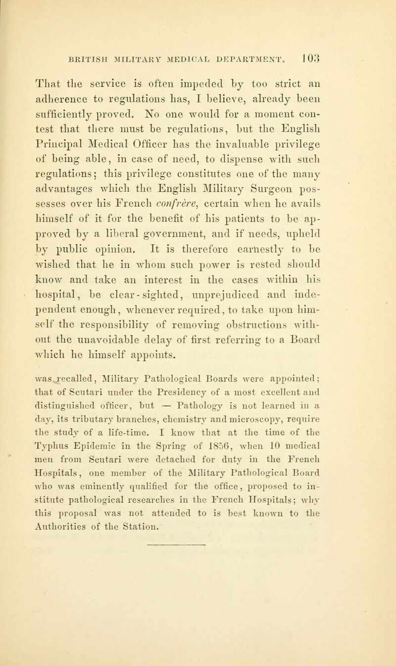 That the service is often impeded by too strict an adherence to regulations has, I believe, already been sufficiently proved. No one would for a moment con- test that there must be regulations, but the English Principal Medical Officer has the invaluable privilege of being able, in case of need, to dispense with such regulations; this privilege constitutes one of the many advantages which the English Military Surgeon pos- sesses over his French confrere, certain when he avails himself of it for the benefit of his patients to be ap- proved by a liberal government, and if needs, upheld by public opinion. It is therefore earnestly to be wished that he in whom such power is rested should know and take an interest in the cases within his hospital, be clear-sighted, unprejudiced and inde- pendent enough, whenever required, to take upon him- self the responsibility of removing obstructions with- out the unavoidable delay of first referring to a Board Avhich he himself appoints. was.,jec ailed , Military Pathological Boards were appointed; that of Scutari under the Presidency of a most excellent and distinguished officer, but — Pathology is not learned in a day, its tributary branches, chemistry and microscopy, require the study of a life-time. I know that at the time of the Typhus Epidemic in the Spring of 1856, when 10 medical men from Scutari were detached for duty in the French Hospitals, one member of the Military Pathological Board who was eminently qualified for the office, proposed to in- stitute pathological researches in the French Hospitals; why this proposal Avas not attended to is best known to the Authorities of the Station.