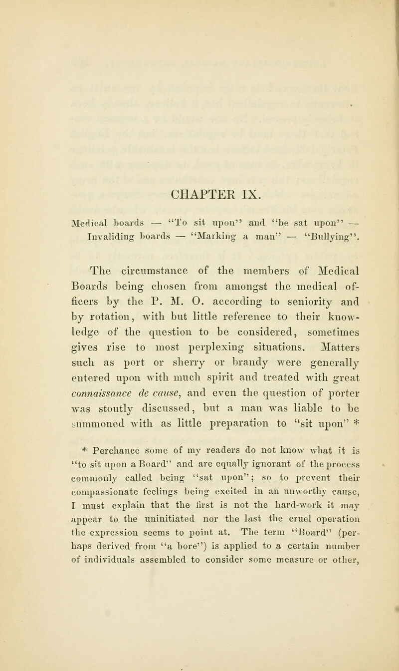 CHAPTER IX. Medical boards — To sit upon and ''be sat upon — Invaliding boards — Marking- a man — Bullying. The circumstance of the members of Medical Boards being chosen from amongst the medical of- ficers by the P. M. 0. according to seniority and by rotation, with but little reference to their know- ledge of the question to be considered, sometimes gives rise to most perplexing situations. Matters such as port or sherry or brandy Avere generally entered upon with much spirit and treated with great connaissance de cause, and even the question of porter was stoutly discussed, but a man was liable to be summoned with as little preparation to sit upon * * Perchance some of my readers do not know what it is to sit ujjon a Board and are equally ignorant of the process commonly called being sat upon; so to prevent their compassionate feelings being excited in an unworthy cause, I must explain that the first is not the hard-work it may appear to the uninitiated nor the last the cruel operation the expression seems to point at. The terra Board (per- haps derived from a bore) is applied to a certain number of individuals assembled to consider some measure or other,