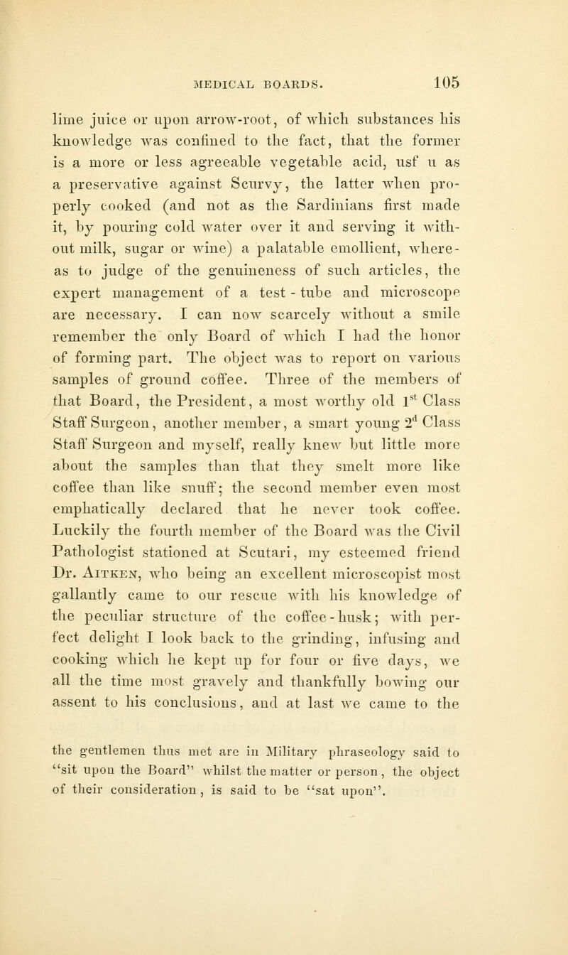 lime juice or upon arrow-root, of Avhich substances his knowledge was confined to the fact, that the former is a more or less agreeable vegetable acid, usf u as a preservative against Scurvy, the latter when pro- perly cooked (and not as the Sardinians first made it, by pouring cold water over it and serving it with- out milk, sugar or wine) a palatable emollient, Avhere- as to judge of the genuineness of such articles, the expert management of a test - tube and microscope are necessary. I can now scarcely without a smile remember the only Board of which I had the honor of forming part. The object was to report on various samples of ground cofi'ee. Three of the members of that Board, the President, a most worthy old V^ Class Staff Surgeon, another member, a smart young 2*^ Class Staff Surgeon and myself, really knew but little more about the samples than that they smelt more like coffee than like snuff; the second member even most emphatically declared that he never took coffee. Luckily the fourth member of the Board was the Civil Pathologist stationed at Scutari, my esteemed friend Dr. AiTKEN, who being an excellent microscopist most gallantly came to our rescue with his knowledge of the peculiar structure of the coffee-husk; with per- fect delight I look back to the grinding, infusing and cooking Avhich he kept up for four or five days, we all the time most gravely and thankfully bowing our assent to his conclusions, and at last we came to the the g-eutlemen tliiis met are in Mihtaiy pliraseolog-y said to sit upon the Board whilst the matter or person, the object of their consideration, is said to be sat upon.