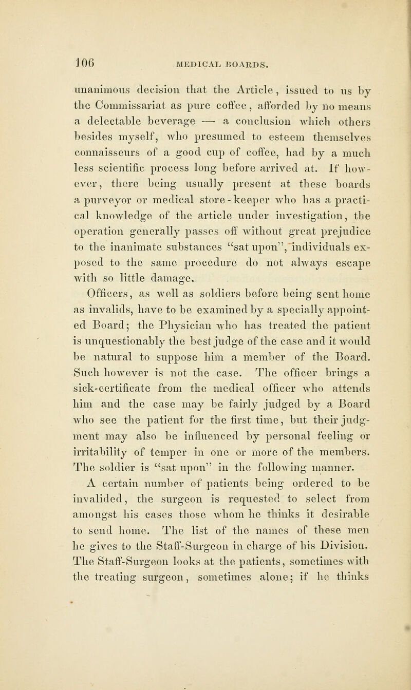 unanimous decision that the Article, issued to us by the Commissariat as pure coffee, afforded by no means a delectable beverage —• a conclusion Avhich others besides myself, who presumed to esteem themselves connaisseurs of a good cup of coffee, had by a much less scientific process long before arrived at. If how- ever, there being usually present at these boards a purveyor or medical store-keeper Avho has a practi- cal knowledge of the article under investigation, the operation generally passes off without great prejudice to the inanimate substances sat upon, individuals ex- posed to the same procedure do not always escape with so little damage. Officers, as well as soldiers before being sent home as invalids, have to be examined by a specially appoint- ed Board; the Physician who has treated the patient is unquestionably the best judge of the case and it would be natural to suppose him a member of the Board. Such however is not the case. The officer brings a sick-certificate from the medical officer who attends him and the case may be fairly judged by a Board who see the patient for the first time, but their judg- ment may also be influenced by personal feeling or irritability of temper in one or more of the members. The soldier is sat upon in the folloAving manner. A certain number of patients being ordered to be invalided, the surgeon is requested to select from amongst his cases those whom he thinks it desirable to send home. The list of the names of these men he gives to the Staff-Surgeon in charge of his Division. The Staff-Surgeon looks at the patients, sometimes with the treating surgeon, sometimes alone; if he thinks