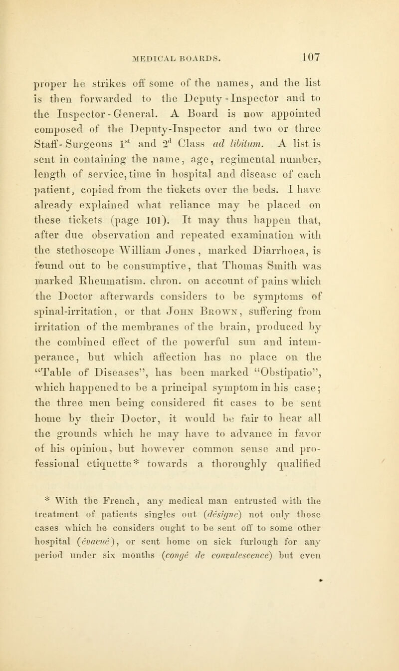 proper he strikes off some of the names, and the list is then forwarded to the Deputy-Inspector and to the Inspector-General. A Board is now appointed composed of the Deputy-Inspector and two or three Staff- Surgeons 1'* and 2*^ Chass ad Ubiium. A list is sent in containing the name, age, regimental number, length of service, time in hospital and disease of each patient, copied from the tickets over the beds. I have already explained what reliance may be placed on these tickets (page lOl). It may thus happen that, after due observation and repeated examination with the stethoscope William Jones , marked Diarrhoea, is found out to be consumptive, that Thomas Smith was marked Rheumatism, chron. on account of pains which the Doctor afterwards considers to be symptoms of spinal-irritation, or that John Bro^vx, suffering from irritation of the membranes of the brain, produced by the combined effect of the pow^erful sun and intem- perance, but which affection has no place on the Table of Diseases, has been marked Obstipatio, which happened to be a principal symptom in his case; the three men being considered fit cases to be sent home by their Doctor, it would be fair to hear all the grounds which he may have to advance in favor of his opinion, but however common sense and pro- fessional etiquette* towards a thoroughly qualified * With the French, any medical man entrusted with the treatment of patients singles out (designe) not only those cases which lie considers ought to be sent off to some other hospital (evacue), or sent home on sick furlough for any period under six months {conge de convalescence) but even