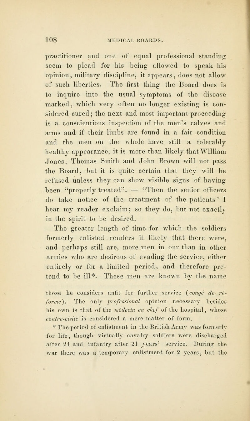 practitioner and one of equal professional standing seem to plead for liis being allowed to speak his opinion, military discipline, it appears, does not allow of sucli liberties. The first thing the Board does is to inquire into the usual symptoms of the disease marked, which very often no longer existing is con- sidered cured; the next and most important proceeding- is a conscientious inspection of the men's calves and arms and if their limbs are found in a fair condition and the men on the whole have still a tolerably healthy appearance, it is more than likely that William Jones, Thomas Smith and John Brown will not pass the Board, but it is quite certain that they will be refused unless they can show visible signs of having been properly treated. — Then the senior officers do take notice of the treatment of the patients'' I hear my reader exclaim; so they do, but not exactly in the spirit to be desired. The greater length of time for which the soldiers formerly enlisted renders it likely that there were, and perhaps still are, more men in our than in other armies who are desirous of evading the service, either entirely or for a limited period, and therefore pre- tend to be ill*. These men are known by the name those he considers unfit for further service {conge de re- forme). The onl}' professional opinion necessary besides his own is that of the medecin en chef of the hospital, A'vhose conlre-visite is considered a mere matter of form. * The period of enlistment in the British Army was formerly for life, though virtually cavalry soldiers were discharged after 24 and infantry after 21 years' service. During- the war there Avas a temporary enlistment for 2 years, but the