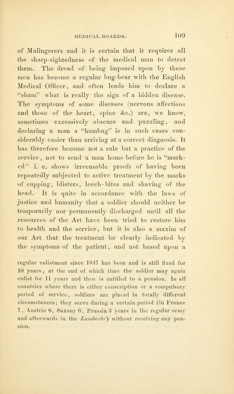 of Malingerers and it is certain that it requires all tlie sharp-siglitedness of the medical man to detect them. The dread of being imposed npon by these men has become a regular bug-bear with the English Medical Officer, and often leads him to declare a sham what is really the sign of a hidden disease. The symptoms of some diseases (nervous affections and those of the heart, spine &c.) are, we know, sometimes excessively obscure and puzzling, and declaring a man a humbug is in such cases con- siderably easier than arriving at a correct diagnosis. It has therefore become not a rule but a practice of the service, not to send a man home before he is mark- ed i. e. shows irrecusable proofs of having been repeatedly subjected to active treatment by the marks of cupping, blisters, leech-bites and shaving of the head. It is quite in accordance with the laws of justice and humanity that a soldier should neither be temporarily nor permanently discharged imtil all the resources of the Art have been tried to restore him to health and the service, but it is also a maxim of our Art that the treatment be clearly indicated by the symptoms of the patient, and not based upon a regular enlistment since 1847 has been and is still fixed for 10 years , at the end of which time the soldier may again enlist for 11 years and then is entitled to a pension. In all countries Avhere there is either conscription or a compulsory period of service, soldiers are placed in totally different circumstances; they serve during a certain period (in France 7, Austria 8, Saxony 6, Prussia 3 years in the regular army and afterwards in the Landwelir') without receiving any pen- sion.