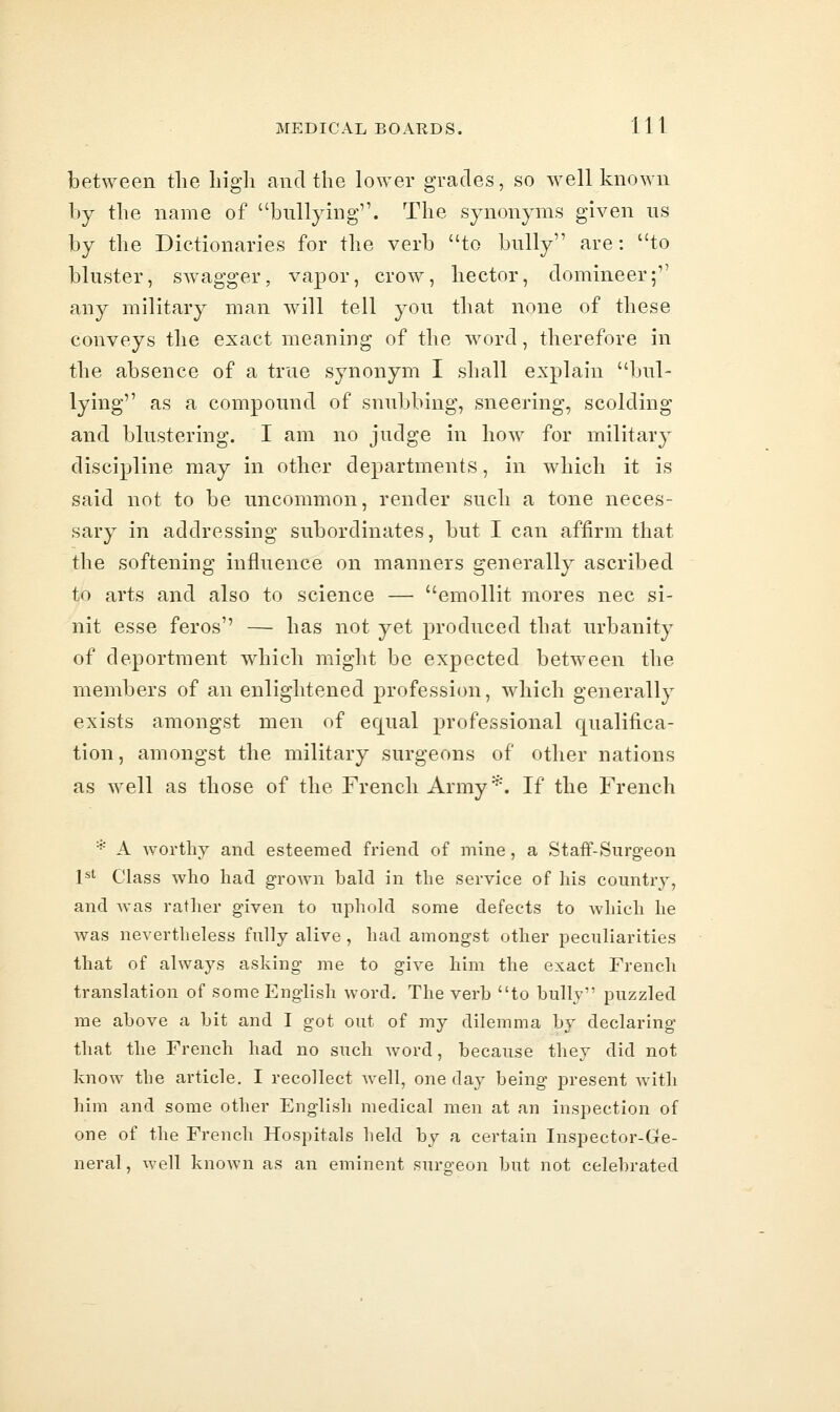 between the liigli and the lower grades, so well known by the name of bullying. The synonyms given ns by the Dictionaries for the verb to bully are: to bluster, swagger, vapor, crow, hector, domineer; any military man will tell you that none of these conveys the exact meaning of the word, therefore in the absence of a true synonym I shall explain bul- lying as a compound of snubbing, sneering, scolding and blustering. I am no judge in how for military discipline may in other departments, in which it is said not to be uncommon, render such a tone neces- sary in addressing subordinates, but I can affirm that the softening influence on manners generally ascribed to arts and also to science — emollit mores nee si- nit esse feros'' — has not yet produced that urbanity of deportment which might be expected between the members of an enlightened profession, which generally exists amongst men of equal professional qualifica- tion, amongst the military surgeons of other nations as well as those of the French Army ^. If the French * A worthy and esteemed friend of mine, a Staff-Surgeon P' Class who had grown bald in the service of his country, and Avas rather given to uphold some defects to which he was nevertheless fully alive , had amongst other peculiarities that of always asking me to give him the exact French translation of some English word. The verh to bully puzzled me above a bit and I got out of my dilemma by declaring that the French had no such word, because they did not know the article, I recollect well, one day being present with him and some other English medical men at an inspection of one of the French Hospitals held by a certain Inspector-Ge- neral , well known as an eminent surgeon but not celebrated