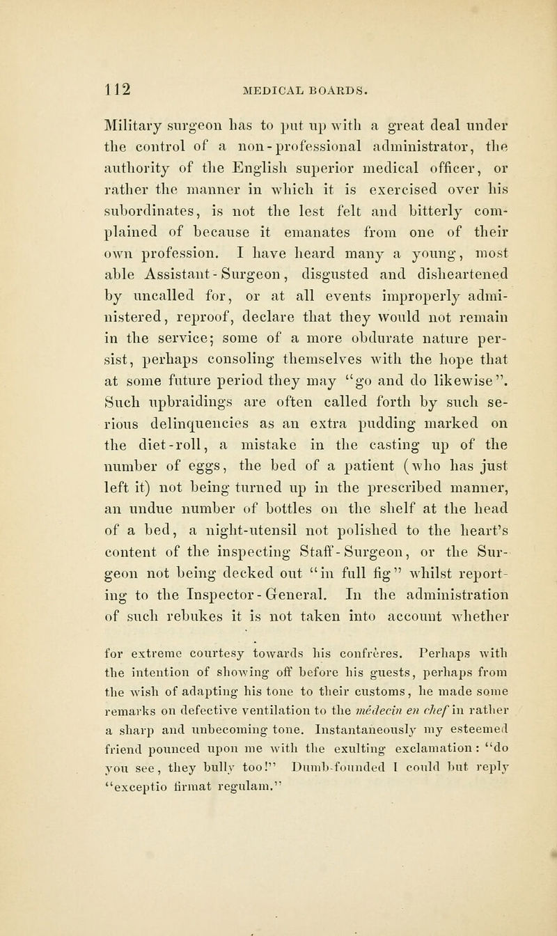 Military surgeon has to put up with a great deal under the control of a non-professional administrator, the authority of the English superior medical officer, or rather the manner in which it is exercised over his subordinates, is not the lest felt and bitterly com- plained of because it emanates from one of their own profession. I have heard many a young, most able Assistant-Surgeon, disgusted and disheartened by uncalled for, or at all events improperly admi- nistered, reproof, declare that they would not remain in the service; some of a more obdurate nature per- sist, perhaps consoling themselves with the hope that at some future period they may go and do likewise. Such upbraidings are often called forth by such se- rious delinquencies as an extra pudding marked on the diet-roll, a mistake in the casting up of the number of eggs, the bed of a patient (who has just left it) not being turned up in the prescribed manner, an undue number of bottles on the shelf at the head of a bed, a night-utensil not polished to the heart's content of the inspecting Staff-Surgeon, or the Sur- geon not being decked out in full fig whilst report- ing to the Inspector-General. In the administration of such rebukes it is not taken into account whether for extreme courtesy towards his confreres. Perhaps Avith the intention of showing off before his guests, perhaps from the wish of adapting his tone to their customs, he made some remarks on defective ventilation to the medecin en cliefm. ratlier a sharp and unbecoming tone. Instantaneously my esteemed friend pounced upon me Avith the exulting exclamation : do you see, they bully too! Dumb-founded I could but reply exceptio tirmat regulam.