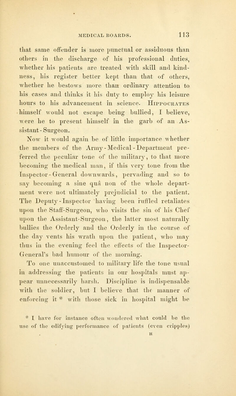 tliat same offender is more punctual or assiduous than otliers in the discharge of his professional duties, Avhether his patients are treated with skill and kind- ness, his register better kept than that of others, whether he bestows more than ordinary attention to his cases and thinks it his duty to employ his leisure hours to his advancement in science. Hippocrates himself would not escape being bullied, I believe, were he to present himself in the garb of an As- sistant - Surgeon. Now it would again be of little importance whether the members of the Army-Medical-Department pre- ferred the peculiar tone of the military, to that more becoming the medical man, if this very tone from the Inspector-General downwards, pervading and so to say becoming a sine qua non of the whole depart- ment were not ultimately prejudicial to the patient. The Deputy-Inspector having been ruffled retaliates upon the Staff-Surgeon, who visits the sin of his Chef upon the Assistant-Surgeon, the latter most naturally bullies the Orderly and the Orderly in the course of the day vents his wrath upon the patient, who may thus in the evening feel the effects of the Inspector- General's bad humour of the morning. To one unaccustomed to military life the tone usual in addressing the patients in our hospitals must ap- pear unnecessarily harsh. Discipline is indispensable with the soldier, but I believe that the manner of enforcing it * with those sick in hospital might be * I hare for instance often wondered what could be the use of the edifying performance of patients (even cripples)