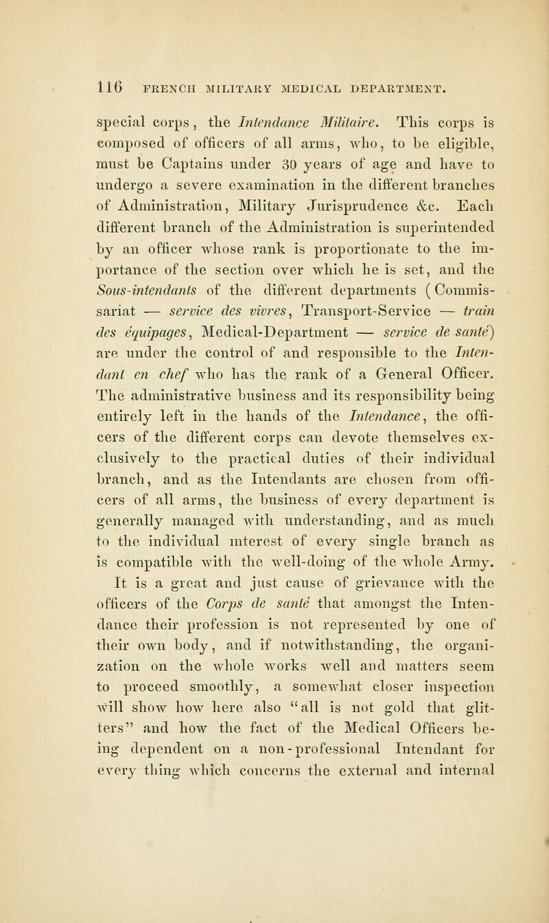 special corps, the Iniendance Mililaire. Tins corps is composed of officers of all arms, who, to be eligible, must be Captains under 30 years of age and have to undergo a severe examination in the different branches of Administration, Military Jurisprudence &c. Each different branch of the Administration is superintended by an officer whose rank is proportionate to the im- portance of the section over which he is set, and the Sous-intendcmis of the different departments (Commis- sariat — service des viv?^es, Transport-Service — trai?i des equipages, Medical-Department — service de sante) are under the control of and responsible to the hiten- dcml en chef who has the rank of a General Officer. The administrative business and its responsibility being entirely left in the hands of the hitendance, the offi- cers of the different corps can devote themselves ex- clusively to the practical duties of their individual branch, and as the Intendants are chosen from offi- cers of all arms, the business of every department is generally managed with understanding, and as much to the individual mterest of every single branch as is compatible vfith the well-doing of the whole Army. It is a great and just cause of grievance with the officers of the Corps de sante that amongst the Inten- dance their profession is not represented by one of their own body, and if notwithstanding, the organi- zation on the whole works well and matters seem to proceed smoothly, a somewhat closer inspection will show how here also all is not gold that glit- ters and how the fact of the Medical Officers be- ing dependent on a non-professional Intendant for every thing which concerns the external and internal