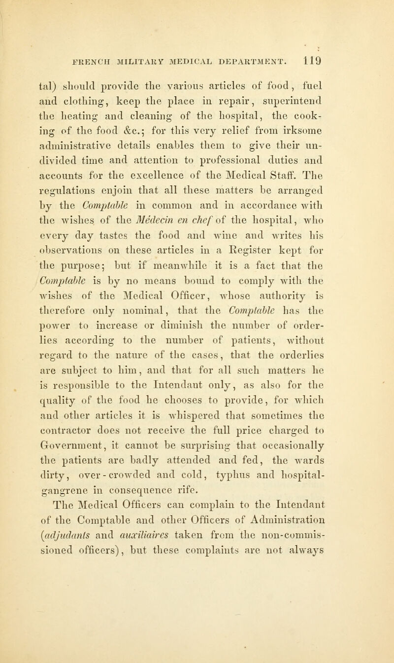 tal) should provide tlie various articles of food , fuel and clothing, keep the place in repair, superintend the heating and cleaning of the hospital, the cook- ing of the food &c.; for this very relief from irksome administrative details enables them to give their un- divided time and attention to professional duties and accounts for the excellence of the Medical Staff. The regulations enjoin that all these matters be arranged by the Comptable in common and in accordance with the wishes of the Medecin en chef of the hospital, who every day tastes the food and wine and writes his observations on these articles in a Register kept for the purpose; but if meanwhile it is a fact that the Comptable is by no means bound to comply with the wishes of the Medical Officer, whose authority is therefore only nominal, that the Complable has the power to increase or diminish the number of order- lies according to the number of patients, without regard to the nature of the cases, that the orderlies are subject to him, and that for all such matters he is responsible to the Intendant only, as also for the quality of the food he chooses to provide, for which and other articles it is Avhispered that sometimes the contractor does not receive the full price charged to Government, it cannot be surprising that occasionally the patients are badly attended and fed, the wards dirty, over - crowded and cold, typhus and hospital- gangrene in consequence rife. The Medical Officers can complain to the Intendant of the Comptable and other Officers of Administration (cicljudcmis and mixiliaires taken from the non-commis- sioned officers), but these complaints are not always