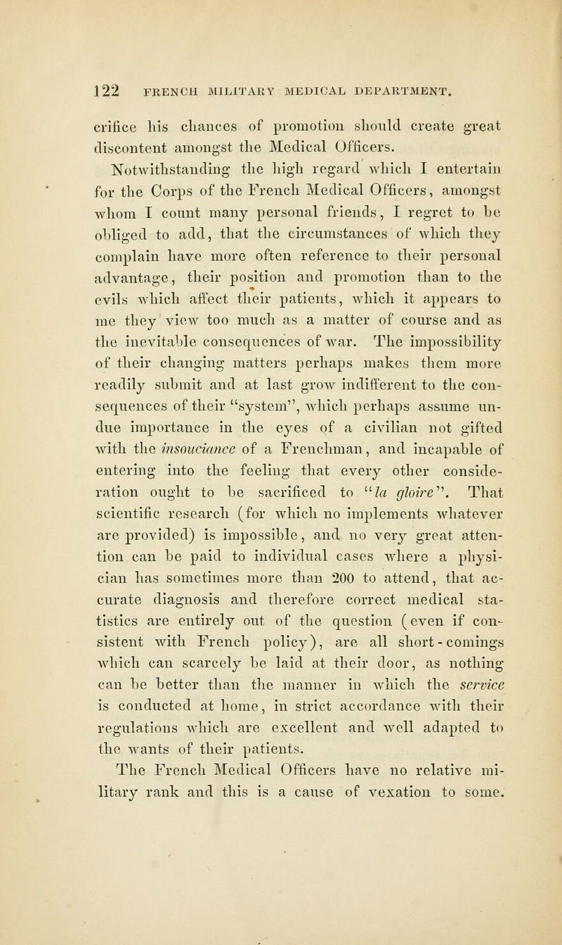 crifice his chances of promotion should create great discontent amongst the Medical Officers. Notwithstanding the high regard which I entertain for the Corps of the French Medical Officers, amongst whom I count many personal friends, I regret to be obliged to add, that the circumstances of which they complain have more often reference to their personal advantage, their position and promotion than to the evils which affect their patients, which it appears to me they view too much as a matter of course and as the inevitable consequences of war. The impossibility of their changing matters perhaps makes them more readily submit and at last grow indifferent to the con- sequences of their system, which perhaps assume un- due importance in the eyes of a civilian not gifted with the itisoucicmce of a Frenchman, and incapable of entering into the feeling that every other conside- ration ought to be sacrificed to /rt gIoire^\ That scientific research (for which no implements whatever are provided) is impossible, and no very great atten- tion can be paid to individual cases where a physi- cian has sometimes more than 200 to attend, that ac- curate diagnosis and therefore correct medical sta- tistics are entirely out of the question (even if con- sistent with French policy), are all short-comings which can scarcely be laid at their door, as nothing can be better than the manner in which the service is conducted at home, in strict accordance with their regulations which are excellent and well adapted to the wants of their patients. The French Medical Officers have no relative mi- litary rank and this is a cause of vexation to some.