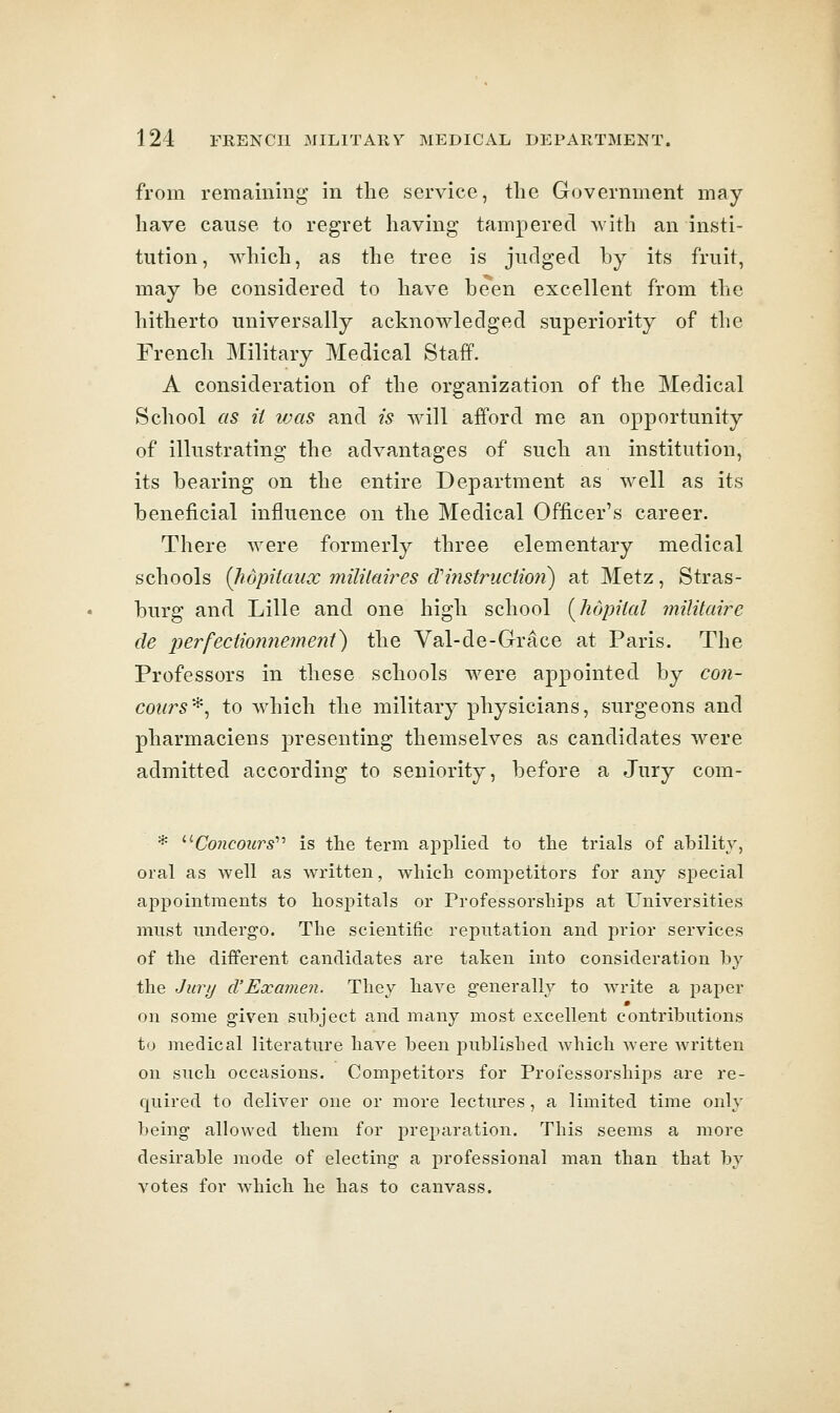 from remaining in the service, the Government may- have cause to regret having tampered Avith an insti- tution, which, as the tree is judged by its fruit, may be considered to have been excellent from the hitherto universally acknowledged superiority of the French Military Medical Staff. A consideration of the organization of the Medical School as it vjas and is will afford me an opportunity of illustrating the advantages of such an institution, its bearing on the entire Department as well as its beneficial influence on the Medical Officer's career. There were formerly three elementary medical schools (Jidpitaux milikw^es crifistructmi) at Metz, Stras- burg and Lille and one high school [hopiial inilitaire de perfectionnemeni) the Val-de-Grace at Paris. The Professors in these schools were appointed by coii- coiu^s^, to which the military physicians, surgeons and pharmaciens presenting themselves as candidates were admitted according to seniority, before a Jury com- * '•'■Coneours'''' is the term applied to the trials of ability, oral as well as written, which competitors for any special appointments to hospitals or Professorships at Universities must undergo. The scientific reputation and prior services of the different candidates are taken into consideration by the Jury d'Examen. They have g-enerally to write a paper on some given subject and many most excellent contributions to medical literature have been published which Avere Avritten on such occasions. Competitors for Professorships are re- quired to deliver one or more lectures , a limited time only being allowed them for preparation. This seems a more desirable mode of electing a professional man than that by votes for which he has to canvass.