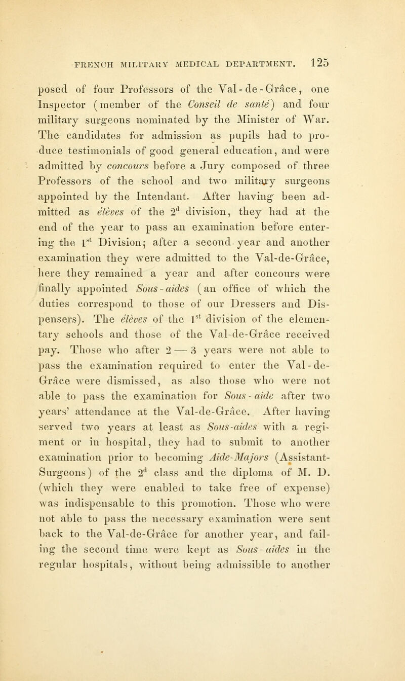 posed of four Professors of the Val - de - Grace , one Inspector (member of tlie Conseil de scmte) and four military surgeons nominated by the Minister of War. The candidates for admission as pupils had to pro- duce testimonials of good general education, and were admitted by concoiirs before a Jury composed of three Professors of the school and two military surgeons appointed by the Intendant. After having been ad- mitted as eleues of the 2'^ division, they had at the end of the year to pass an examination before enter- ing the l*^ Division; after a second year and another examination they were admitted to the Val-de-Gr^ce, here they remained a year and after concours were finally appointed Sons-aides (an office of which the duties correspond to those of our Dressers and Dis- pensers). The eleves of the T' division of the elemen- tary schools and those of the Val-de-Grace received pay. Those who after 2 — 3 years were not able to pass the examination required to enter the Val-de- Grace were dismissed, as also those who were not able to pass the examination for Sous - aide after tAvo years' attendance at the Val-de-Grace. After having served two years at least as Sous-aides with a regi- ment or in hospital, tliey had to submit to another examination prior to becoming Aide-MaJo?^s (Assistant- Surgeons) of the 2*^ class and the diploma of M. D. (which they were enabled to take free of expense) was indispensable to this promotion. Those who were not able to pass the necessary examination were sent back to the Val-de-Grace for another year, and fail- ing the second time were kept as Sous-aides in the regular hospitals, without being admissible to another