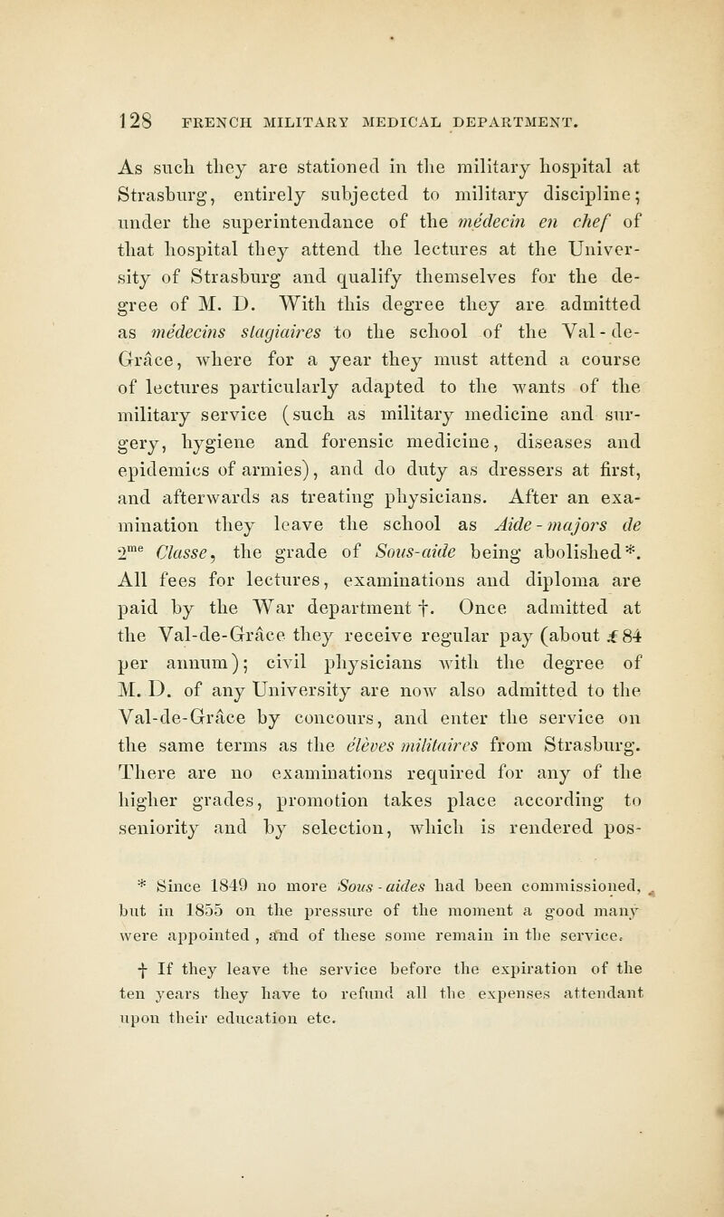 As sucli tlioy are stationed in the military hospital at Strasburg, entirely subjected to military discipline; under the superintendance of the medecin en chef of that hospital they attend the lectures at the Univer- sity of Strasburg and qualify themselves for the de- gree of M. D. With this degree they are admitted as medeciiis slagiaires to the school of the Val-de- Grace, where for a year they must attend a course of lectures particularly adapted to the wants of the military service (such as military medicine and sur- gery, hygiene and forensic medicine, diseases and epidemics of armies), and do duty as dressers at first, and afterwards as treating physicians. After an exa- mination they leave the school as Aide - ?naJo?^s de 2^ Classe, the grade of Sons-aide being abolished*. All fees for lectures, examinations and diploma are paid by the War department f. Once admitted at the Val-de-Grace they receive regular pay (about ^84 per annum); civil physicians with the degree of M. D. of any University are now also admitted to the Val-de-Grace by concours, and enter the service on the same terms as the eleves militaires from Strasburg. There are no examinations required for any of the higher grades, promotion takes place according to seniority and by selection, which is rendered pos- * Since 1849 no more Sous-aides had been commissioned, but in 1855 on the pressure of the moment a good many were aj^pointed , and of these some remain in the service.- -j- If they leave the service before the expiration of the ten years they have to refund all the expenses attendant upon their education etc.