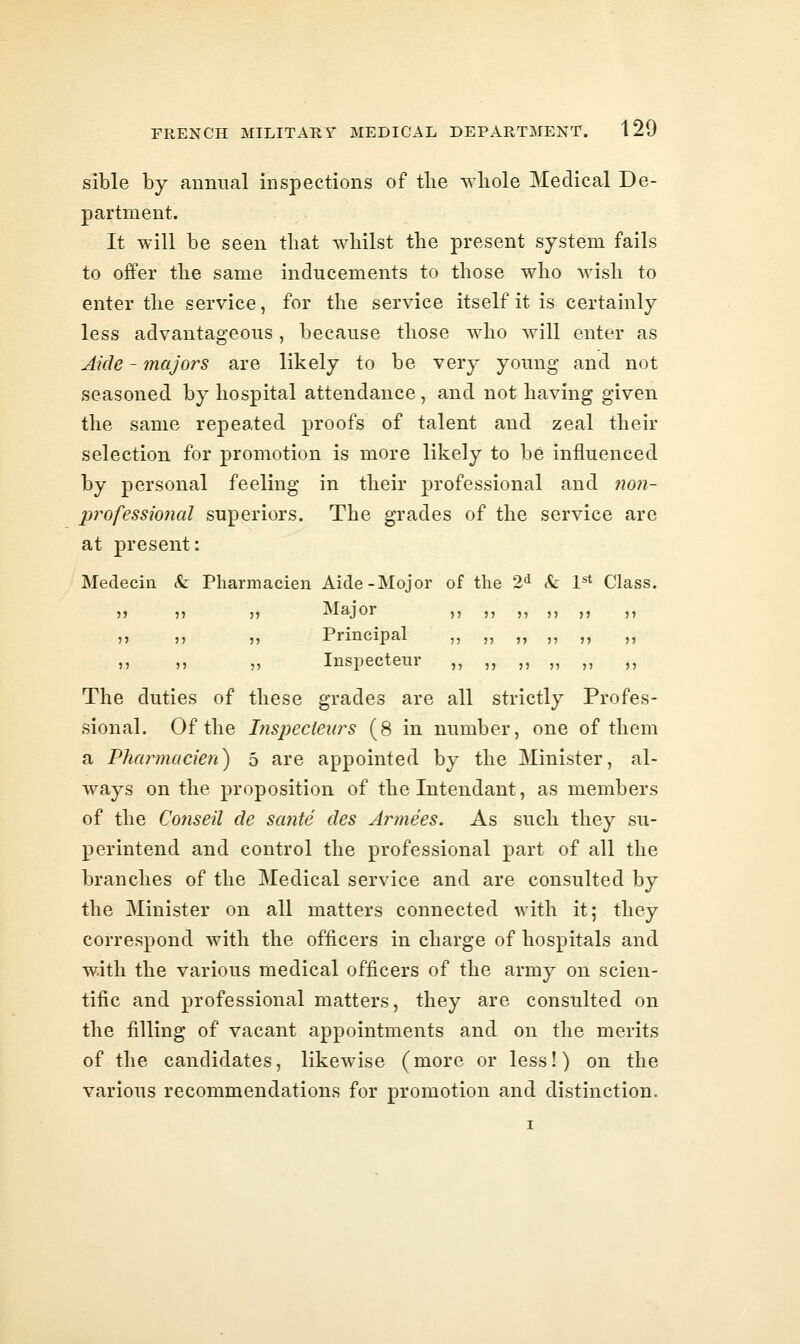 sible by animal inspections of tlie whole Medical De- partment. It will be seen that whilst the present system fails to offer the same inducements to those who wish to enter the service, for the service itself it is certainly less advantageous, because those who will enter as Akie - majors are likely to be very young and not seasoned by hospital attendance, and not having given the same repeated proofs of talent and zeal their selection for promotion is more likely to be influenced by personal feeling in their professional and non- professional superiors. The grades of the service are at present: Medecin &: Pliarmacien Aide-Mojor of the 2^ &: pt Class. 5) Ti n Major ,, ,, ,, ,, ,, ,, It )j 11 r^rincipal ,, ,, ,, ,, ,, ,, 11 11 11 Inspecteur ,, ,, ,, ,, ,, ,, The duties of these grades are all strictly Profes- sional. Of the hispeclears (8 in number, one of them a Pluu^macien) 5 are appointed by the Minister, al- ways on the proposition of the Intendant, as members of the Co?iseil cle sante des Armees. As such they su- perintend and control the professional part of all the branches of the Medical service and are consulted by the Minister on all matters connected with it; they correspond with the officers in charge of hospitals and w.ith the various medical officers of the army on scien- tific and professional matters, they are consulted on the filling of vacant appointments and on the merits of the candidates, likewise (more or less!) on the various recommendations for promotion and distinction.