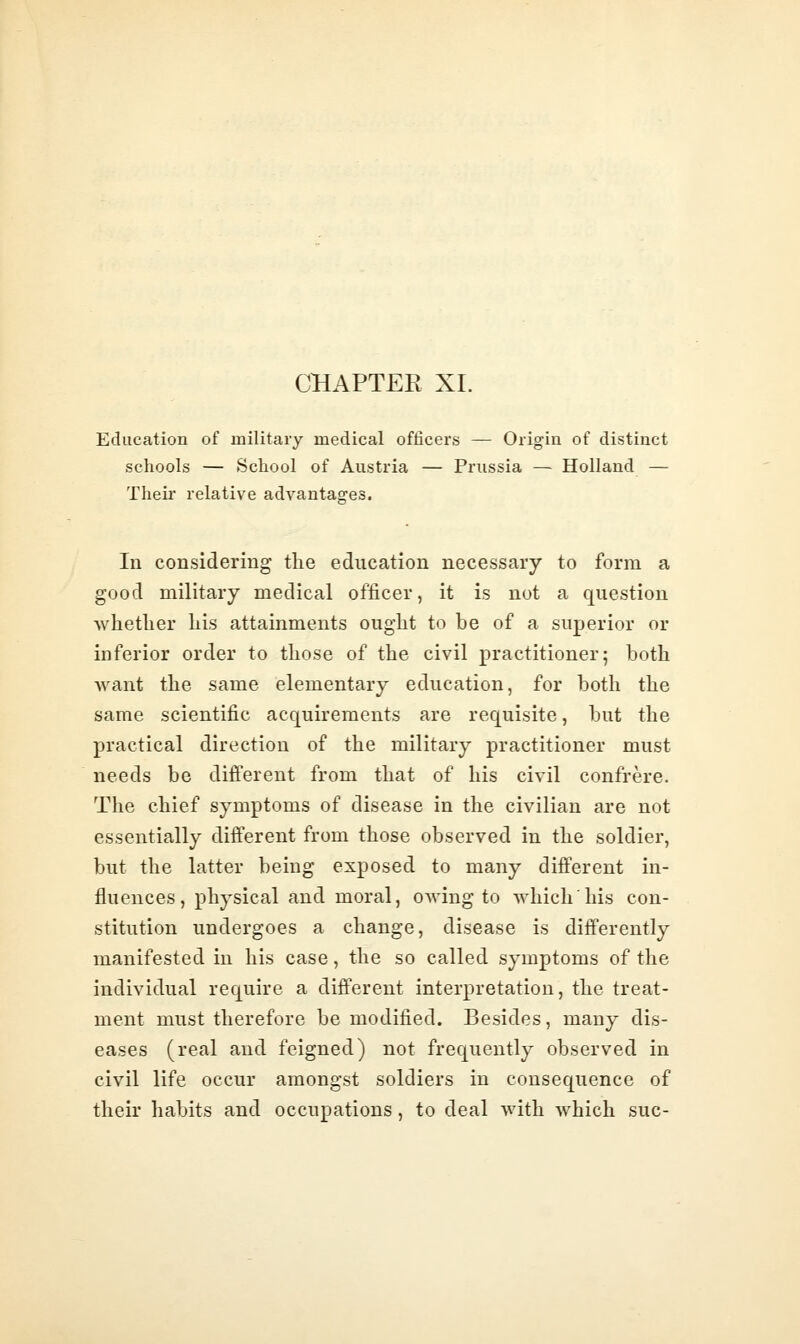 CHAPTER XL Education of military medical officers — Origin of distinct schools — School of Austria — Prussia — Holland — Their relative advantages. In considering the education necessary to form a good military medical officer, it is not a question whether his attainments ought to be of a superior or inferior order to those of the civil practitioner; both want the same elementary education, for both the same scientific acquirements are requisite, but the practical direction of the military practitioner must needs be different from that of his civil confrere. The chief symptoms of disease in the civilian are not essentially different from those observed in the soldier, but the latter being exposed to many different in- fluences , physical and moral, owing to which his con- stitution undergoes a change, disease is differently manifested in his case, the so called symptoms of the individual require a different interpretation, the treat- ment must therefore be modified. Besides, many dis- eases (real and feigned) not frequently observed in civil life occur amongst soldiers in consequence of their habits and occupations, to deal with which sue-