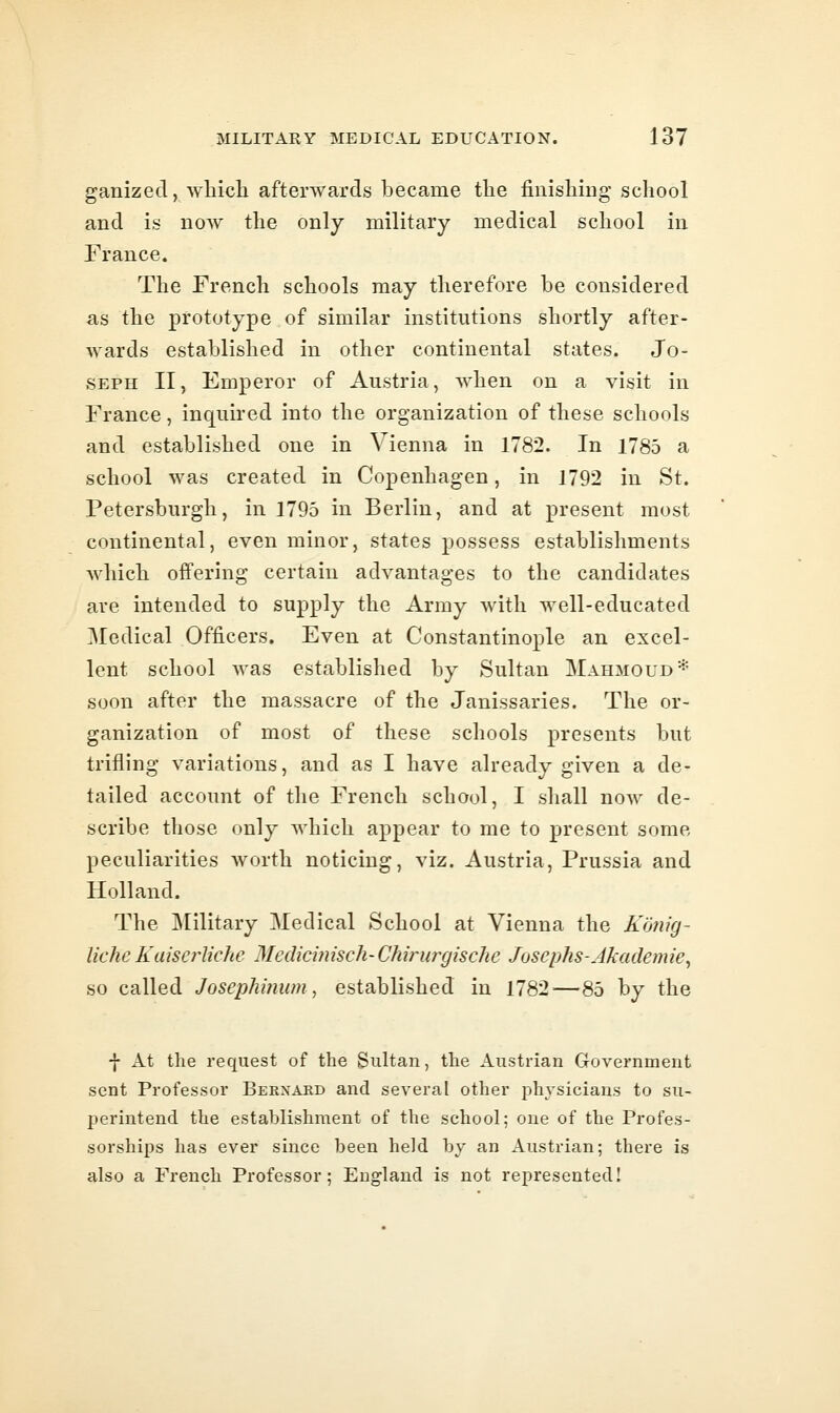 ganized, which afterwards became the finishiug school and is now the only military medical school in France. The French schools may therefore be considered as the prototype of similar institutions shortly after- wards established in other continental states. Jo- seph II, Emperor of Austria, when on a visit in France, inquired into the organization of these schools and established one in Vienna in 1782. In 1785 a school was created in Copenhagen, in 1792 in St. Petersburg!!, in 1795 in Berlin, and at present most continental, even minor, states possess establishments which offering certain advantages to the candidates are intended to supply the Army with well-educated Medical Officers. Even at Constantinople an excel- lent school was established by Sultan Mahmoud* soon after the massacre of the Janissaries. The or- ganization of most of these schools presents but trifling variations, and as I have already given a de- tailed account of the French school, I shall now de- scribe those only which appear to me to present some peculiarities worth noticing, viz. Austria, Prussia and Holland. The ^lilitary Medical School at Vienna the Kmig- liche Kaiserliche Medicijiisch-Chinurjische Josephs-Akademie^ so called Josephi?iw)i, established in 1782—85 by the f At the request of the Sultan, the Austrian Government sent Professor Bernard and several other ph^-sicians to su- perintend the establishment of the school; one of the Profes- sorships has ever since been held by an Austrian; there is also a French Professor; England is not represented!