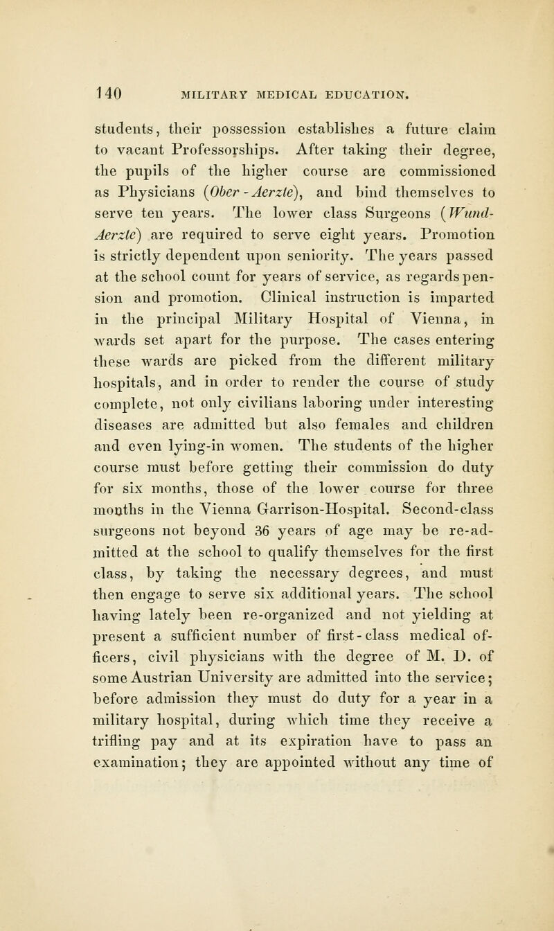students, their possession establishes a future claim to vacant Professorships. After taking their degree, the pupils of the higher course are commissioned as Physicians {Ober -Aerzle)^ and bind themselves to serve ten years. The lower class Surgeons {Wiind- Aerzle) are required to serve eight years. Promotion is strictly dependent upon seniority. The years passed at the school count for years of service, as regards pen- sion and promotion. Clinical instruction is imparted in the principal Military Hospital of Vienna, in wards set apart for the purpose. The cases entering these wards are picked from the different military hospitals, and in order to render the course of study complete, not only civilians laboring under interesting diseases are admitted but also females and children and even lying-in women. The students of the higher course must before getting their commission do duty for six months, those of the lower course for three mouths in the Vienna Garrison-Hospital. Second-class surgeons not beyond 36 years of age may be re-ad- mitted at the school to qualify themselves for the first class, by taking the necessary degrees, and must then engage to serve six additional years. The school having lately been re-organized and not yielding at present a sufficient number of first-class medical of- ficers, civil physicians with the degree of M. D. of some Austrian University are admitted into the service; before admission they must do duty for a year in a military hospital, during which time they receive a trifling pay and at its expiration have to pass an examination; they are appointed without any time of