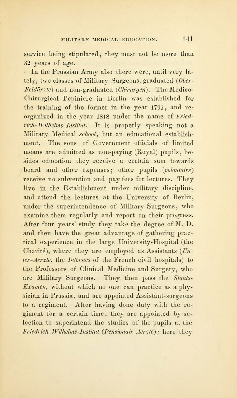 service being stipulated, they must not be more than 32 years of age. In the Prussian Army also there were, until very la- tely, two classes of Military Surgeons, graduated {Obcr- FeJddrzte) and non-graduated [CMrurgen). TheMedico- Chirurgical Pepiniere in Berlin was establislied for the training of the former in the year 1795, and re- organized in the year 1818 under the name oi Fried- rich-Wilhelms-Insiilut. It is properly speaking not a Military Medical school^ but an educational establish- ment. The sons of Government officials of limited means are admitted as non-paying (Royal) pupils, be- sides education they receive a certain sum towards board and other expenses; other pupils {vohnlairs) receive no subvention and pay fees for lectures. They live in the Establishment under military discipline, and attend the lectures at the University of Berlin, under the superintendence of Military Surgeons, who examine them regularly and report on their progress. After four years' study they take the degree of M. D. and then have the great advantage of gathering prac- tical experience in the large University-Hospital (the Charite), where they are employed as Assistants {Un- ter-Aerzle^ the Internes of the French civil hospitals) to the Professors of Clinical Medicine and Surgery, who are Military Surgeons. They then pass the Slaals- Examen^ without which no one can practice as a phy- sician in Prussia, and are appointed Assistant-surgeons to a regiment. After having done duty with the re- giment for a certain time, they are appointed by se- lection to superintend the studies of the pupils at the Friedrich-TVilhelms-Instiiui (Pe?monair-Aerz(e); here they