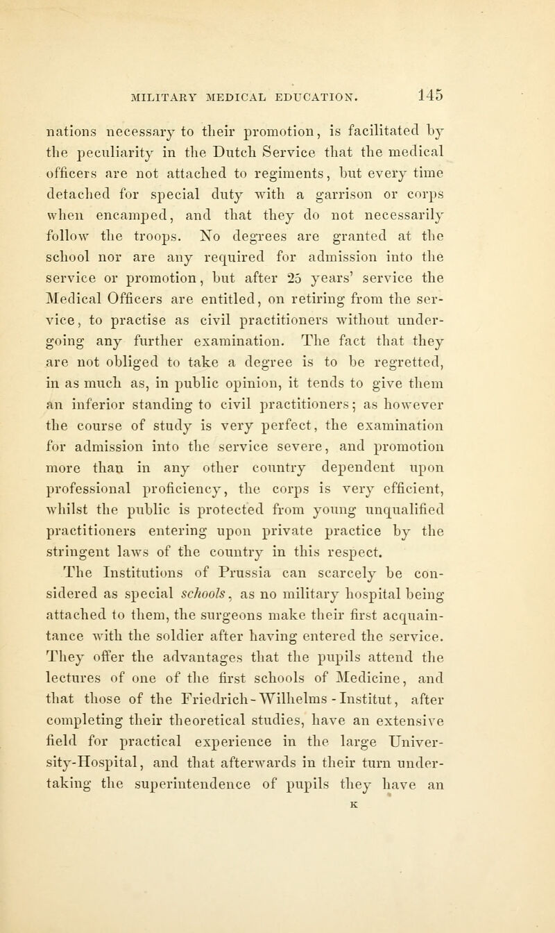 nations necessary to tlieir promotion, is facilitated b}^ the peculiarity in the Dutch Service that the medical officers are not attached to regiments, but every time detached for special duty with a garrison or corps when encamped, and that they do not necessarily follow the troops. ISTo degrees are granted at the school nor are any required for admission into the service or promotion, but after 25 years' service the Medical Officers are entitled, on retiring from the ser- vice, to practise as civil practitioners without under- going any further examination. The fact that they are not obliged to take a degree is to be regretted, in as much as, in public opinion, it tends to give them an inferior standing to civil practitioners; as however the course of study is very perfect, the examination for admission into the service severe, and promotion more than in any other country dependent upon professional proficiency, the corps is very efficient, whilst the public is protected from young unqualified practitioners entering upon private practice by the stringent laws of the country in this respect. The Institutions of Prussia can scarcely be con- sidered as special schools^ as no military hospital being attached to them, the surgeons make their first acquain- tance with the soldier after having entered the service. They offer the advantages that the pupils attend the lectures of one of the first schools of Medicine, and that those of the Friedrich-Wilhelms-Institut, after completing their theoretical studies, have an extensive field for practical experience in the large Univer- sity-Hospital, and that afterwards in their turn under- taking the superintendence of pupils they have an