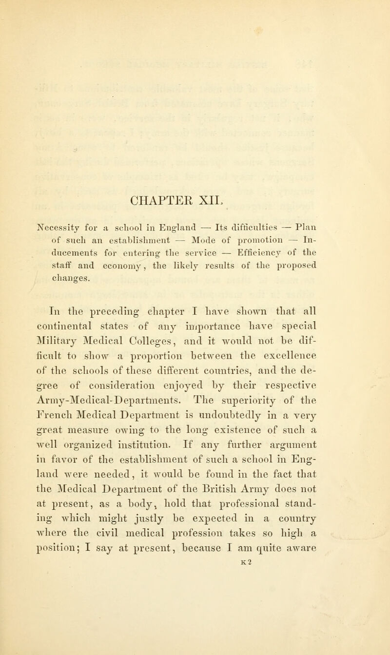 CHAPTER XIL Necessity for a school In England —■ Its difficulties — Plan of such an establishment — Mode of promotion — In- ducements for entering' the service — Efficiency of the staif and economy, the likely results of the proposed changes. In the preceding chapter I have shown that all continental states of any importance have special Military Medical Colleges, and it wonld not be dif- ficult to show a proportion between the excellence of the schools of these different countries, and the de- gree of consideration enjoyed by their respective Army-Medical-Departments. The superiority of the French Medical Department is undoubtedly in a very great measure owing to the long existence of such a well organized institution. If any further argument in favor of the establishment of such a school in Eng- land were needed, it would be found in the fact that the Medical Department of the British Army does not at present, as a body^ hold that professional stand- ing which might justly be expected in a country where the civil medical profession takes so high a position; I say at present, because I am quite aware k2
