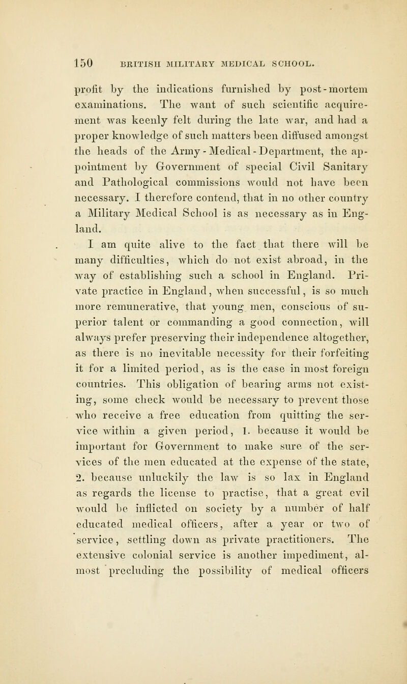 profit by the indications furnislied by post-mortem examinations. The want of such scientific acc][uire- ment was keenly felt during the late war, and had a proper knowledge of such matters been diffused amongst the heads of the Army-Medical-Department, the ap- pointment by Government of special Civil Sanitary and Pathological commissions would not have been necessary. I therefore contend, that in no other country a Military Medical School is as necessary as in Eng- land. I am quite alive to the fact that there will be many difficulties, Avhich do not exist abroad, in the way of establishing such a school in England. Pri- vate practice in England, when successful, is so much more remunerative, that young men, conscious of su- perior talent or commanding a good connection, will always prefer preserving their independence altogether, as there is no inevitable necessity for their forfeiting it for a limited period, as is the case in most foreign countries. This obligation of bearing arms not exist- ing, some check would be necessary to prevent those who receive a free education from quitting the ser- vice within a given period, 1. because it would be important for Government to make sure of the ser- vices of the men educated at the expense of the state, 2. because unluckily the law is so lax in England as regards the license to practise, that a great evil would be inflicted on society by a number of half educated medical officers, after a year or two of service, settling down as private practitioners. The extensive colonial service is another impediment, al- most precluding the possibility of medical officers