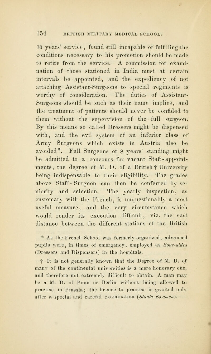 10 years' service, found still incapable of fulfilling the conditions necessary to his promotion should be made to retire from the service. A commission for exami- nation of those stationed in India must at certain intervals be appointed^, and the expediency of not attaching Assistant-Surgeons to special regiments is Avorthy of consideration. The duties of Assistant- Surgeons should be such as their name implies, and the treatment of patients should never be confided to them without the supervision of the full surgeon. By this means so called Dressers might be dispensed Avith, and the evil system of an inferior class of Army Surgeons which exists in Austria also be avoided*. Full Surgeons of 8 years' standing might be admitted to a concours for vacant Staff-appoint- ments, the degree of M. D. of a British f University being indispensable to their eligibility. The grades above Staff - Surgeon can then be conferred by se- niority and selection. The yearly inspection, as customary with the French, is unquestionably a most useful measure, and the very circumstance which Avould render its execution difficult, viz. the vast distance between the different stations of the British * As the French School was formerly organized, advanced pupils were, in times of emergency, employed as Sous-aides (Dressers and Dispensers) in the hospitals. f It is not generally known that the Degree of M. D. of many of the continental universities is a mere honorary one, and therefore not extremely difficult to obtain. A man may be a M. D. of Bonn or Berlin without being allowed to practise in Prussia; the licence to practise is granted only after a special and careful examination {Staais-Examen),