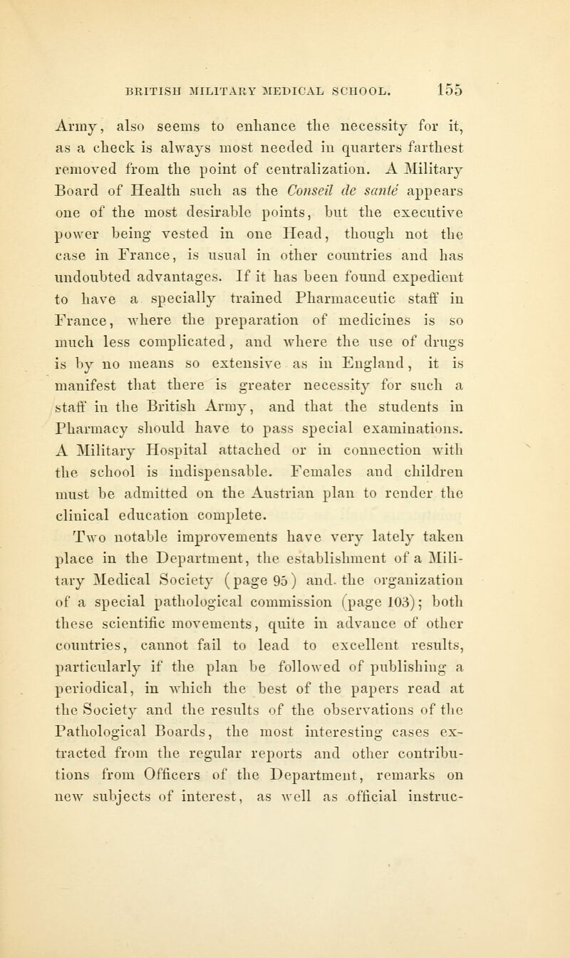 Army, also seems to enhance the necessity for it, as a check is always most needed in qnarters farthest removed from the point of centralization. A Military Board of Health such as the Coiiseil de sante appears one of the most desirable points, hut the executive power being vested in one Head, though not the case in France, is usual in other countries and has undoubted advantages. If it has been found expedient to have a specially trained Pharmaceutic staff in France, where the preparation of medicines is so much less complicated, and where the use of drugs is by no means so extensive as in England, it is manifest that there is greater necessity for such a staff in the British Army, and that the students in Pharmacy should have to pass special examinations. A Military Hospital attached or in connection with the school is indispensable. Females and children must be admitted on the Austrian plan to render the clinical education complete. Two notable improvements have very lately taken place in the Department, the establishment of a Mili- tary Medical Society (page 95) and-the organization of a special pathological commission (page 103); both these scientific movements, quite in advance of other countries, cannot fail to lead to excellent results, particularly if the plan be followed of publishing a periodical, in which the best of the papers read at the Society and the results of the observations of i\\Q, Pathological Boards, the most interesting cases ex- tracted from the regular reports and other contribu- tions from Officers of the Department, remarks on new subjects of interest, as well as .official instruc-