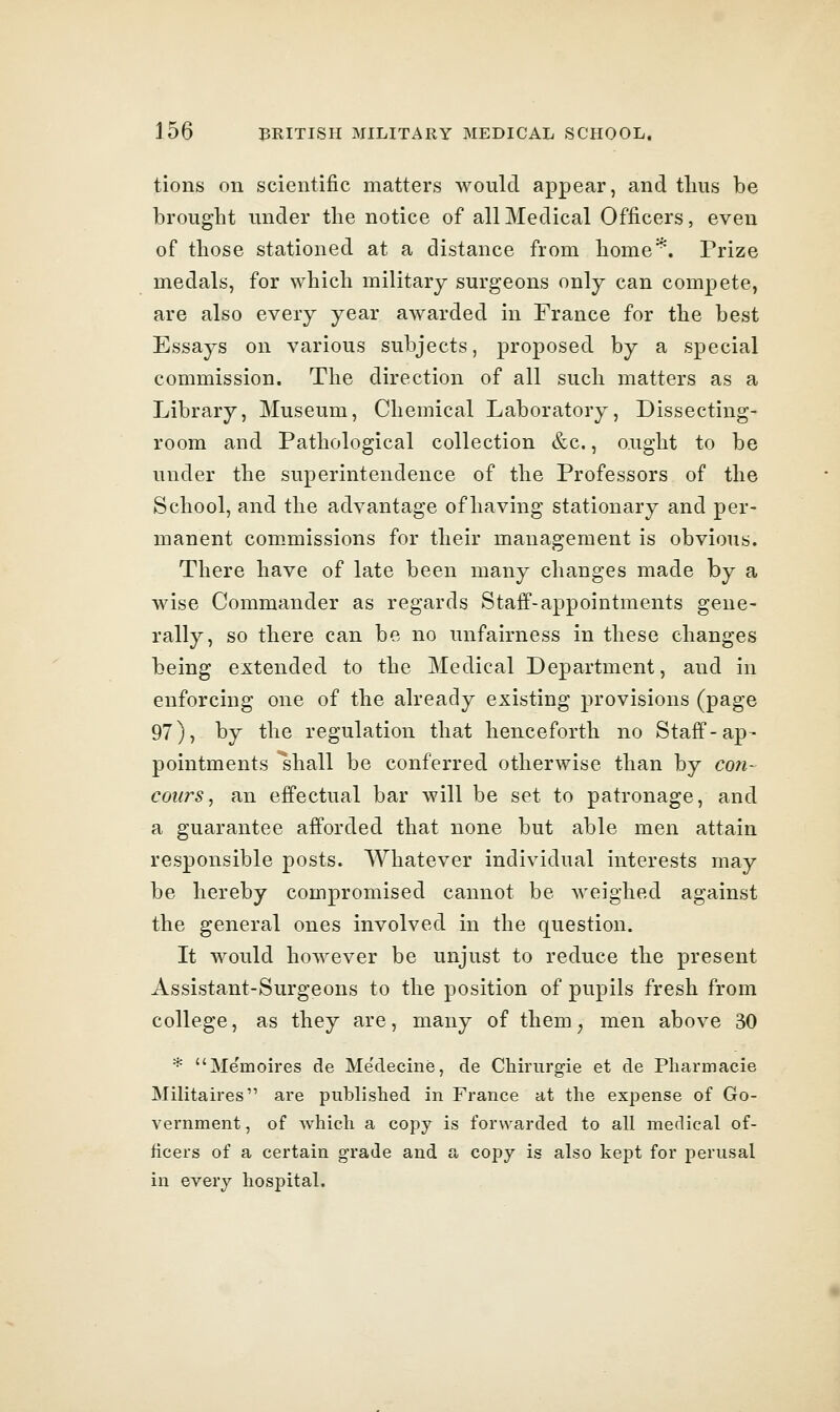 tions on scientific matters would appear, and tlius be brought under the notice of all Medical Officers, even of those stationed at a distance from home*^. Prize medals, for which military surgeons only can compete, are also every year awarded in France for the best Essays on various subjects, proposed by a special commission. The direction of all such matters as a Library, Museum, Chemical Laboratory, Dissecting- room and Pathological collection &c., ought to be under the superintendence of the Professors of the School, and the advantage of having stationary and per- manent commissions for their management is obvious. There have of late been many changes made by a wise Commander as regards Staff-appointments gene- rally, so there can be no unfairness in these changes being extended to the Medical Department, and in enforcing one of the already existing provisions (page 97), by the regulation that henceforth no Staff-ap- pointments shall be conferred otherwise than by con- coitrs, an effectual bar will be set to patronage, and a guarantee afforded that none but able men attain responsible posts. AVhatever individual interests may be hereby compromised cannot be weighed against the general ones involved in the question. It would hoAvever be unjust to reduce the present Assistant-Surgeons to the position of pupils fresh from college, as they are, many of them, men above 30 * Memoires de Me'decine, de Chirurgie et de Pliarmacie MiHtaires are published in France at the expense of Go- vernment, of Avhicli a copy is forwarded to all medical of- ficers of a certain grade and a copy is also kept for perusal in every hospital.