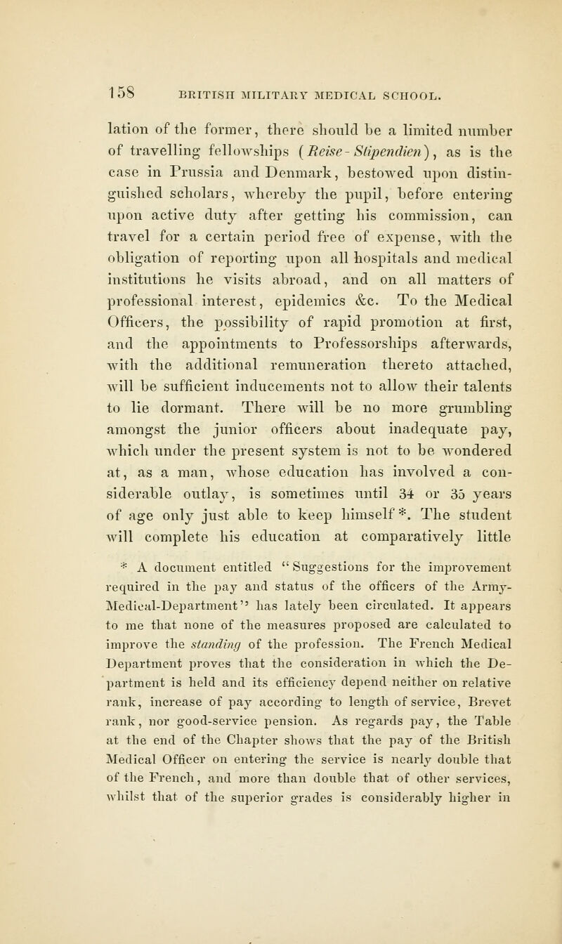 lation of the former, there should be a limited number of travelling fellowships {Reise-Slipendien) ^ as is the ease in Prussia and Denmark, bestowed upon distin- guished scholars, whereby the pupil, before entering upon active duty after getting his commission, can travel for a certain period free of expense, with the obligation of reporting upon all hospitals and medical institutions he visits abroad, and on all matters of professional interest, epidemics &c. To the Medical Officers, the possibility of rapid promotion at first, and the appointments to Professorships afterwards, with the additional remuneration thereto attached, will be sufficient inducements not to allow their talents to lie dormant. There will be no more grumbling amongst the junior officers about inadequate pay, which under the present system is not to be wondered at, as a man, whose education has involved a con- siderable outlay, is sometimes until 34 or 35 years of age only just able to keep himself*. The student will complete his education at comparatively little * A document entitled  Sug-gestions for the improvement required in the pay and status of the officers of the Army- Medioal-Department has lately been circulated. It appears to me that none of the measures proposed are calculated to improve the standing of the profession. The French Medical Department proves that the consideration in which the De- partment is held and its efficiency depend neither on relative rank, increase of pay according' to leng-th of service, Brevet rank, nor g-ood-service pension. As regards pay, the Table at the end of the Chapter shows that the pay of the British Medical Officer on entering the service is nearly double that of the French, and more than double that of other services, whilst that of the superior grades is considerably higher in