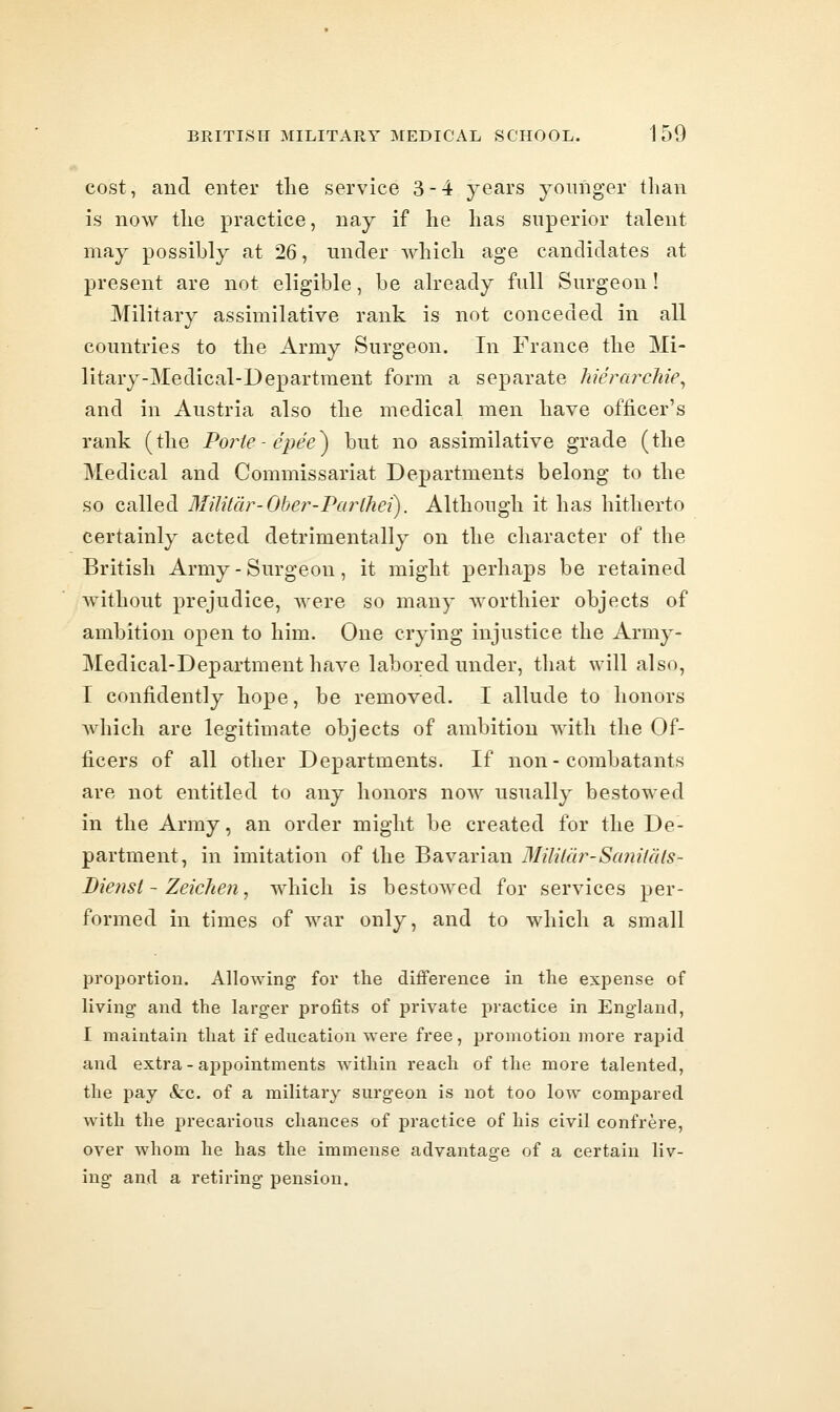 cost, and enter the service 3-4 years younger than is now the practice, nay if he has superior talent may possibly at 26, under which age candidates at present are not eligible, be already full Surgeon! Military assimilative rank is not conceded in all countries to the Army Surgeon. In France the Mi- litary-Medical-Department form a separate hierarchies and in Austria also the medical men have officer's rank (the Porte-e'pe'e^ but no assimilative grade (the Medical and Commissariat Departments belong to the so called Militdr-Oher-Parlhei). Although it has hitherto certainly acted detrimentally on the character of the British Army - Surgeon, it might perhaps be retained without prejudice, were so many worthier objects of ambition open to him. One crying injustice the Army- Medical-Department have labored under, that will also, I confidently hope, be removed. I allude to honors Avhich are legitimate objects of ambition with the Of- ficers of all other Departments. If non-combatants are not entitled to any honors now usually bestowed in the Array, an order might be created for the De- partment, in imitation of the Bavarian Mililar-Sanilals- Diefisi - Zeichen, which is bestowed for services per- formed in times of war only, and to which a small proportion. Allowing for the difference in the expense of living and the larger profits of private practice in England, I maintain that if education were free, promotion more rapid and extra - appointments within reach of the more talented, the pay (tc. of a military surgeon is not too low compared with the precarious chances of practice of his civil confrere, over whom he has the immense advantage of a certain liv- ing and a retiring pension.