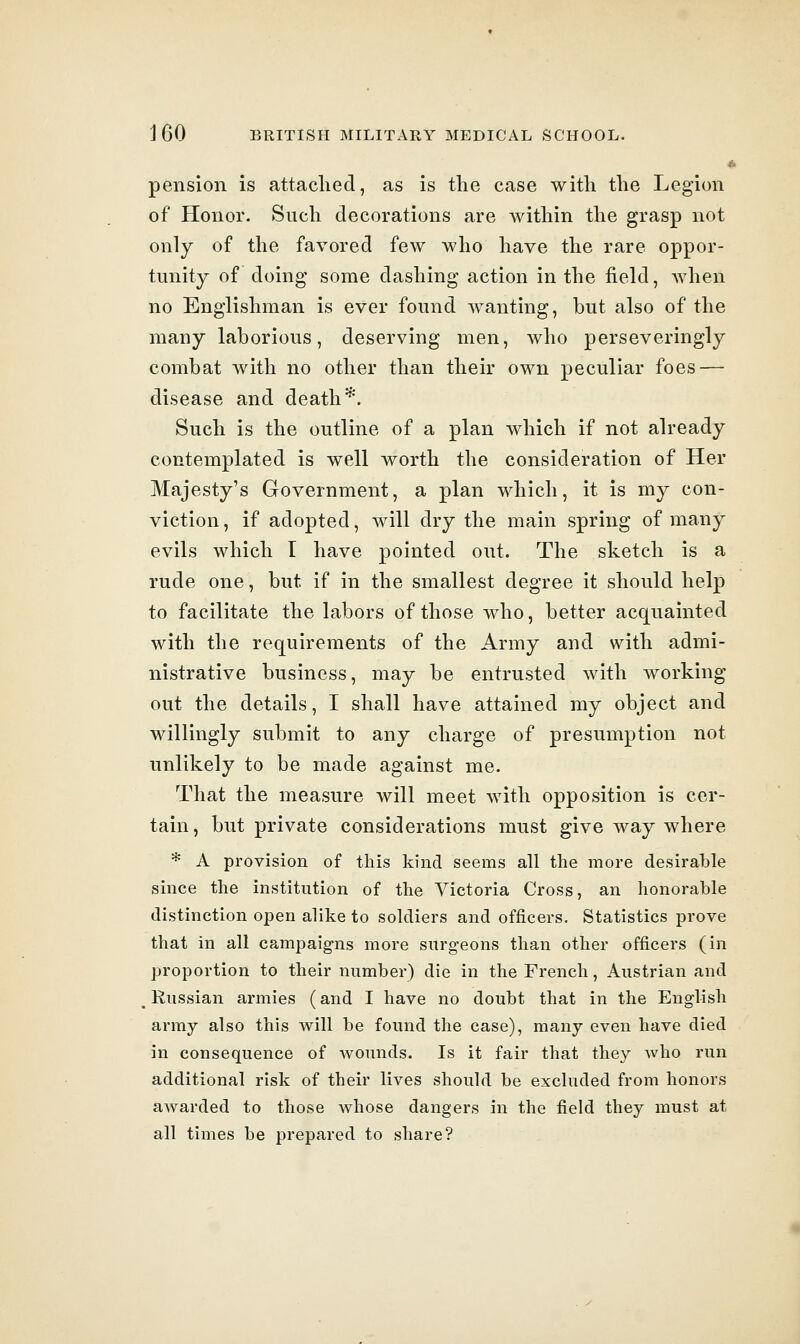 i pension is attached, as is the case with the Legion of Honor. Such decorations are within the grasp not only of the favored few who have the rare oppor- tunity of doing some dashing action in the field, when no Englishman is ever found wanting, but also of the many laborious, deserving men, who perseveringly combat with no other than their own peculiar foes — disease and death*. Such is the outline of a plan which if not already contemplated is well worth the consideration of Her Majesty's Government, a plan which, it is my con- viction, if adopted, will dry the main spring of many evils which I have pointed out. The sketch is a rude one, but if in the smallest degree it should help to facilitate the labors of those who, better acquainted with the requirements of the Army and with admi- nistrative business, may be entrusted with working out the details, I shall have attained my object and willingly submit to any charge of presumption not unlikely to be made against me. That the measure will meet with opposition is cer- tain, but private considerations must give way where * A provision of this kind seems all the more desirable since the institution of the Victoria Cross, an honorable distinction open alike to soldiers and officers. Statistics prove that in all campaig-ns more surgeons than other officers (in proportion to their number) die in the French, Austrian and Russian armies (and I have no doubt that in the English army also this will be found the case), many even have died in consequence of wounds. Is it fair that they Avho run additional risk of their lives should be excluded from honors awarded to those whose dangers in the field they must at all times be prepared to share?