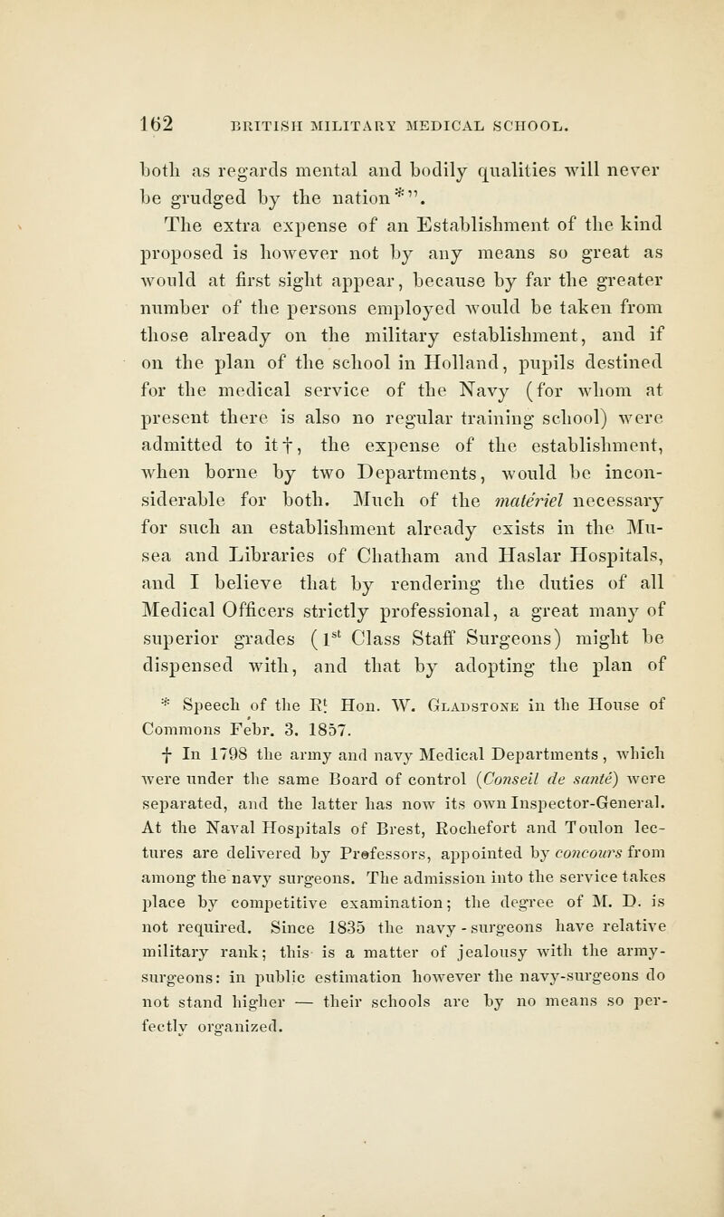 both as regards mental and bodily qualities will never be grudged by the nation*. The extra expense of an Establishment of the kind proposed is however not by any means so great as Avould at first sight appear, because by far the greater number of the persons employed would be taken from those already on the military establishment, and if on the plan of the school in Holland, pupils destined for the medical service of the Navy (for whom at present there is also no regular training school) were admitted to itf, the expense of the establishment, when borne by two Departments, would be incon- siderable for both. Much of the inateriel necessary for such an establishment already exists in the Mu- sea and Libraries of Chatham and Haslar Hospitals, and I believe that by rendering the duties of all Medical Officers strictly professional, a great many of superior grades (l^' Class Staff Surgeons) might be dispensed with, and that by adopting the plan of '* Speech of the R* Hon. W. Gladstone in the House of Commons Febr. 3. 1857. f In 1798 the army and navy Medical Departments, which were under the same Board of control {Conseil de sante) Avere separated, and the latter has now its own Inspector-Generah At the Naval Hospitals of Brest, Rochefort and Toulon lec- tures are delivered by Prefessors, appointed hj cone ours ivom among the navy surgeons. The admission into the service takes place by competitive examination; the degree of M. D. is not required. Since 1835 the navy - surgeons have relative military rank; this is a matter of jealousy with the army- surgeons: in public estimation however the navy-surgeons do not stand higher — their schools are by no means so per- fectly oro-anized.