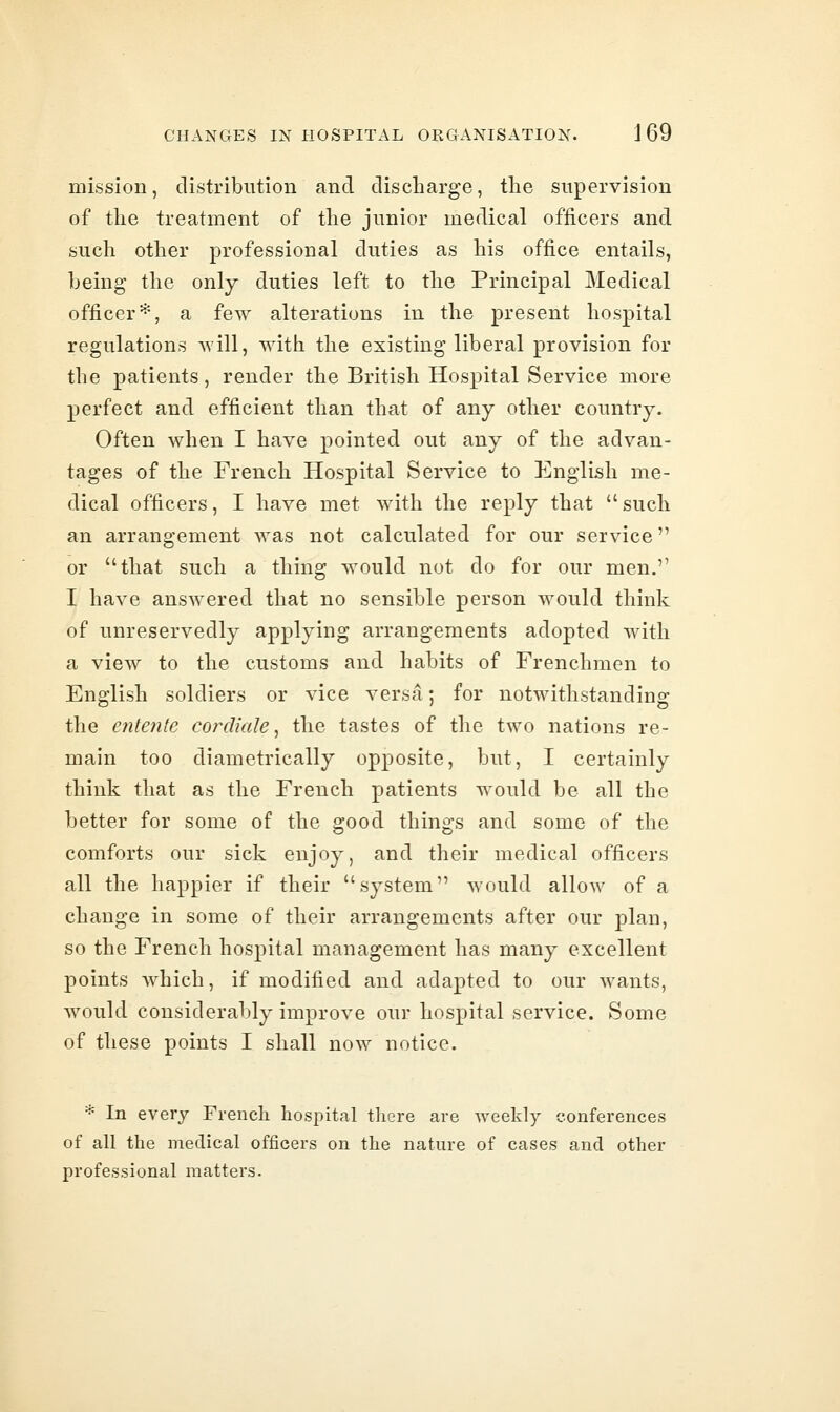 mission, distribution and discharge, the supervision of the treatment of the junior medical officers and such other professional duties as his office entails, being the only duties left to the Principal Medical officer*, a few alterations in the present hospital regulations will, with the existing liberal provision for the patients, render the British Hospital Service more perfect and efficient than that of any other country. Often when I have pointed out any of the advan- tages of the French Hospital Service to English me- dical officers, I have met with the reply that such an arrangement was not calculated for our service or that such a thing would not do for our men. I have answered that no sensible person would think of unreservedly applying arrangements adopted with a view to the customs and habits of Frenchmen to English soldiers or vice versa; for notwithstanding the entente cordiale, the tastes of the two nations re- main too diametrically opposite, but, I certainly think that as the French patients would be all the better for some of the good things and some of the comforts our sick enjoy, and their medical officers all the happier if their system would allow of a change in some of their arrangements after our jDlan, so the French hospital management has many excellent points which, if modified and adapted to our wants, would considerably improve our hospital service. Some of these points I shall now notice. * In every French hospital there are weekly conferences of all the medical officers on the nature of cases and other professional matters.