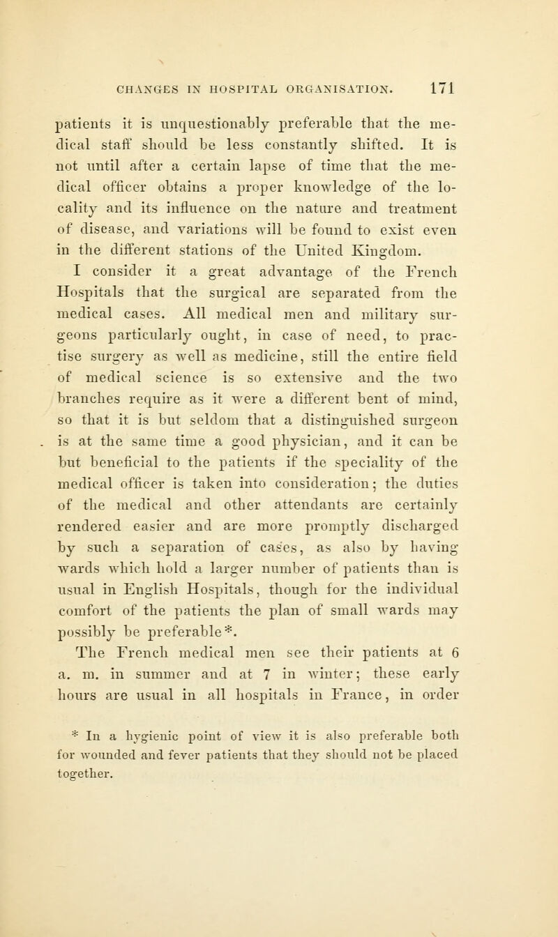 patients it is nuquestionably preferable that the me- dical staff should be less constantly shifted. It is not until after a certain lapse of time that the me- dical officer obtains a proper knowledge of the lo- cality and its influence on the nature and treatment of disease, and variations will be found to exist even in the different stations of the United Kingdom. I consider it a great advantage of the French Hospitals that the surgical are separated from the medical cases. All medical men and military sur- geons particularly ought, in case of need, to prac- tise surgery as well as medicine, still the entire field of medical science is so extensive and the two branches require as it were a different bent of mind, so that it is but seldom that a distinguished surgeon is at the same time a good physician, and it can be but beneficial to the patients if the speciality of the medical officer is taken into consideration; the duties of the medical and other attendants are certainly rendered easier and are more promptly discharged by such a separation of cases, as also by having wards which hold a larger number of patients than is usual in English Hospitals, though for the individual comfort of the patients the plan of small wards may possibly be preferable*. The French medical men see their patients at 6 a. m. in summer and at 7 in winter; these early hours are usual in all hospitals in France, in order * In a hygienic point of view it is also preferable both for wounded and fever patients that they should not be placed together.