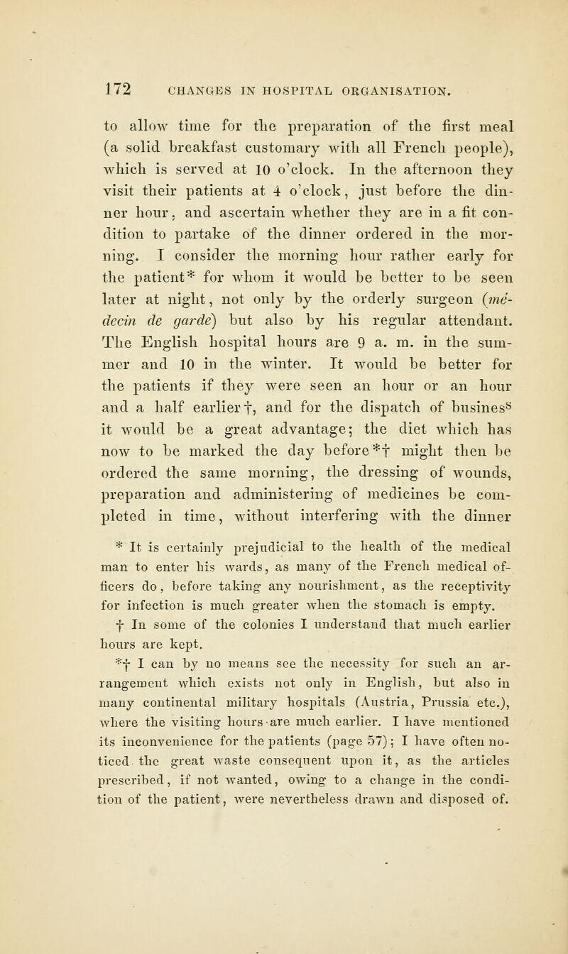 to allow time for the preparation of the first meal (a solid breakfast customary Avitli all French people), which is served at 10 o'clock. In the afternoon they visit their patients at 4 o'clock, just before the din- ner hour 5 and ascertain whether they are in a fit con- dition to partake of the dinner ordered in the mor- ning. I consider the morning hour rather early for the patient* for whom it would be better to be seen later at night, not only by the orderly surgeon (nie- deciti cle garde) but also by his regular attendant. The English hospital hours are 9 a. m. in the sum- mer and 10 in the winter. It would be better for the patients if they were seen an hour or an hour and a half earlier f, and for the dispatch of busines^ it would be a great advantage; the diet which has now to be marked the day before*! might then be ordered the same morning, the dressing of wounds, preparation and administering of medicines be com- pleted in time, without interfering with the dinner * It is certainly prejudicial to the health of the medical man to enter his wards, as many of the French medical of- ficers do, before taking any nourishment, as the receptivity for infection is much greater when the stomach is empty. f In some of the colonies I understand that much earlier hours are kept. *f I can by no means see the necessity for such an ar- rangement which exists not only in English, but also in many continental military hospitals (Austria, Prussia etc.), where the visiting hours are much earlier. I have mentioned its inconvenience for the patients (page 57); I have often no- ticed-the great waste consequent upon it, as the articles prescribed, if not wanted, owing to a change in the condi- tion of the patient, were nevertheless drawn and disposed of.