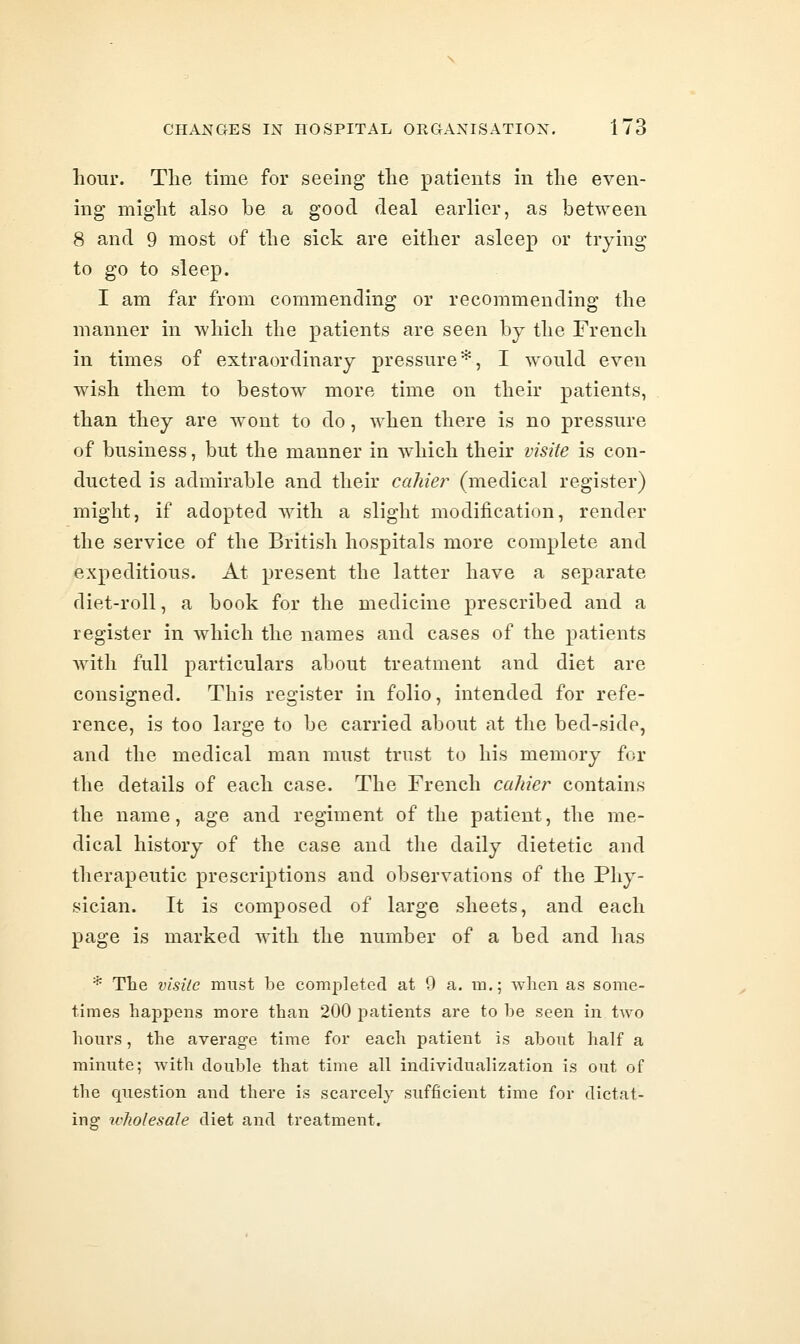 hour. The time for seeing the patients in the even- ing might also be a good deal earlier, as between 8 and 9 most of the sick are either asleep or trying to go to sleep. I am far from commending or recommending the manner in which the patients are seen by the French in times of extraordinary pressure*, I would even wish them to bestow more time on their patients, than they are wont to do, when there is no pressure of business, but the manner in which their visite is con- ducted is admirable and their cahie?^ (medical register) might, if adopted with a slight modification, render the service of the British hospitals more complete and expeditious. At present the latter have a separate diet-roll, a book for the medicine prescribed and a register in which the names and cases of the patients with full particulars about treatment and diet are consigned. This register in folio, intended for refe- rence, is too large to be carried about at the bed-side, and the medical man must trust to his memory for the details of each case. The French cahier contains the name, age and regiment of the patient, the me- dical history of the case and the daily dietetic and therapeutic prescriptions and observations of the Phy- sician. It is composed of large sheets, and each page is marked with the number of a bed and has * The visile must be completed at 0 a. m.; when as some- times happens more than 200 patients are to he seen in two hours, the average time for each patient is about half a minute; with double that time all individualization is out of the question and there is scarcely sufficient time for dictat- ing wholesale diet and treatment.