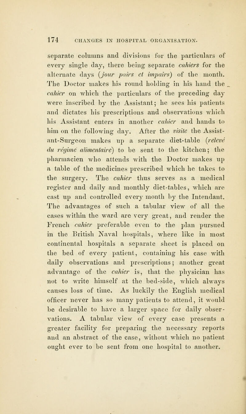 separate columns and divisions for the particulars of every single day, there being separate cahiers for the alternate days (^jour pairs et impairs) of the month. The Doctor makes his round holding in his hand the cahier on which the particulars of the preceding day were inscribed by the Assistant; he sees his patients and dictates his prescriptions and observations wliicli his Assistant enters in another cahier and hands to him on the following day. After the visile the Assist- ant-Surgeon makes up a separate diet-table (releve du regime alimentaire) to be sent to the kitchen,- the pharmacien who attends with the Doctor makes up a table of the medicines prescribed which he takes to the surgery. The cahier thus serves as a medical register and daily and monthly diet-tables, which are cast up and controlled every month by the Intendant. The advantages of such a tabular vicAv of all the cases within the ward are very great, and render the French cahier preferable even to the plan pursued in the British Naval hospitals, where like in most continental hospitals a separate sheet is placed on the bed of every patient, containing his case with daily observations and prescriptions; another great advantage of the cahier is, that the physician has not to write himself at the bed-side, which always causes loss of time. As luckily the English medical officer never has so many patients to attend, it would be desirable to have a larger space for daily obser- vations. A tabular view of every case presents a greater facility for preparing the necessary reports and an abstract of the case, without which no patient ought ever to be sent from one hospital to another.