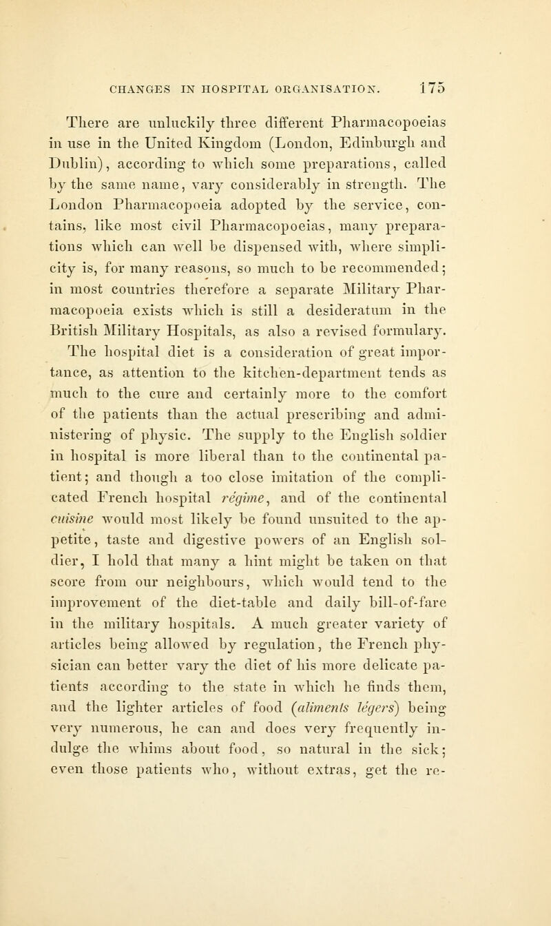 There are unluckily three different Pharmacopoeias in use in the United Kingdom (London, Edinburgh and Dublin), according to which some preparations, called by the same name, vary considerably in strength. The London Pharmacopoeia adopted by the service, con- tains, like most civil Pharmacopoeias, many prepara- tions which can well be dispensed with, where simpli- city is, for many reasons, so much to be recommended; in most countries therefore a separate Military Phar- macopoeia exists which is still a desideratum in the British Military Hospitals, as also a revised formulary. The hospital diet is a consideration of great impor- tance, as attention to the kitchen-department tends as much to the cure and certainly more to the comfort of the patients than the actual prescribing and admi- nistering of physic. The supply to the English soldier in hospital is more liberal than to the continental pa- tient; and though a too close imitation of the compli- cated French hospital regime^ and of the continental cuisine would most likely be found unsuited to the ap- petite , taste and digestive powers of an English sol- dier, I hold that many a hint might be taken on that score from our neighbours, which would tend to the improvement of the diet-table and daily bill-of-fare in the military hospitals. A much greater variety of articles being allowed by regulation, the French phy- sician can better vary the diet of his more delicate pa- tients according to the state in which he finds them, and the lighter articles of food (alime7i(s legers) being very numerous, he can and does very frequently in- dulge the whims about food, so natural in the sick; even those patients who, without extras, get the re-