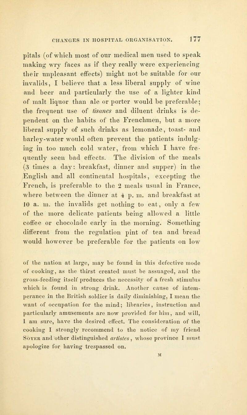 pitals (of wliich most of our medical men used to speak making wry faces as if they really were experiencing their unpleasant effects) might not be suitable for our invalids, I believe that a less liberal supply of wine and beer and particularly the use of a lighter kind of malt liquor than ale or porter would be preferable; the frequent use of tisanes and diluent drinks is de- pendent on the habits of the Frenchmen, but a more liberal supply of such drinks as lemonade, toast- and barley-water would often prevent the patients indulg- ing in too much cold water, from which I have fre- quently seen bad effects. The division of the meals (3 times a day: breakfast, dinner and supper) in the English and all continental hospitals, excepting the French, is preferable to the 2 meals usual in France, where between the dinner at 4 p. m. and breakfast at JO a. m. the invalids get nothing to eat, only a few of the more delicate patients being allowed a little coffee or chocolade early in the morning. Something different from the regulation pint of tea and bread would however be preferable for the patients on low of the nation at larg-e, may be found in this defective mode of cooking, as the thirst created must be assuaged, and the gross-feeding itseU' produces the necessity of a fresh stimulus which is found in strong drink. Another cause of intem- perance in the British soldier is daily diminishing, I mean the want of occupation for the mind; libraries, instruction and particularly amusements are now provided for him, and will, I am sure, have the desired effect. The consideration of the cooking I strongly recommend to the notice of my friend SoYER and other distinguished artistes^ whose province I must apologize for having trespassed on. M